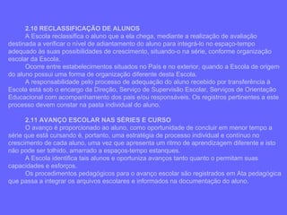 2.10 RECLASSIFICAÇÃO DE ALUNOS A Escola reclassifica o aluno que a ela chega, mediante a realização de avaliação destinada a verificar o nível de adiantamento do aluno para integrá-lo no espaço-tempo adequado às suas possibilidades de crescimento, situando-o na série, conforme organização escolar da Escola. Ocorre entre estabelecimentos situados no País e no exterior, quando a Escola de origem do aluno possui uma forma de organização diferente desta Escola. A responsabilidade pelo processo de adequação do aluno recebido por transferência à Escola está sob o encargo da Direção, Serviço de Supervisão Escolar, Serviços de Orientação Educacional com acompanhamento dos pais e/ou responsáveis. Os registros pertinentes a este processo devem constar na pasta individual do aluno. 2.11 AVANÇO ESCOLAR NAS SÉRIES E CURSO O avanço é proporcionado ao aluno, como oportunidade de concluir em menor tempo a série que está cursando é, portanto, uma estratégia de processo individual e contínuo no crescimento de cada aluno, uma vez que apresenta um ritmo de aprendizagem diferente e isto não pode ser tolhido, amarrado a espaços-tempo estanques. A Escola identifica tais alunos e oportuniza avanços tanto quanto o permitam suas capacidades e esforços. Os procedimentos pedagógicos para o avanço escolar são registrados em Ata pedagógica que passa a integrar os arquivos escolares e informados na documentação do aluno. 