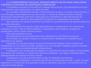 2.12 TRANSFERÊNCIA ESCOLAR, APROVEITAMENTO DE ESTUDOS CONCLUÍDOS COM ÊXITO E ESTUDOS DE ADAPTAÇÃO CURRICULAR A transferência escolar é concedida em qualquer época do ano, por solicitação do pai e/ou responsável ou pelo próprio aluno, se maior de idade. Ao conceder a transferência escolar, a Escola fornece ao aluno, no menor prazo possível, a documentação comprobatória de sua vida escolar. O estudo do Histórico Escolar e demais documentos apresentados pelo aluno matriculado por transferência é feito pelo Serviço de Supervisão Escolar, visando ao aproveitamento do estudo e/ou adaptações curriculares. Aproveitamento de estudos concluídos com êxito é o reconhecimento dos estudos feitos com aprovação pelo aluno. O aproveitamento de estudos é feito pela dispensa ou substituição de um componente curricular por outro o que se atribua idêntico ou equivalente valor formativo, excluídas as substituições quanto a base nacional comum. Esse aproveitamento ocorre: Na transferência de uma escola para outra, baseando-se nos Planos de Estudos; Na circulação de estudos, visando os conhecimentos, habilidades e competências já adquiridas e por adquirir. Adaptação é o processo através do qual a Escola busca integrar o aluno recebido por transferência ao novo plano curricular, ajustando-o a nova situação, mediante estudos especiais programados, visando complementações indispensáveis. A adaptação inclui recuperação de objetivos e conteúdos não desenvolvidos e componentes curriculares não cursados e a dispensa de estudos já realizados, que sejam suficientes para o prosseguimento dos estudos em seu currículo. A adaptação curricular é providenciada a partir da efetivação da matrícula. O processo de adaptação é orientado pelo Serviço de Supervisão Escolar, a quem compete assessorar os professores na preparação de planos especiais e aprovar o acompanhamento da execução desses planos.  