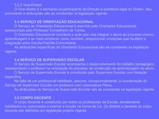 3.2.2 Vice-Diretor O Vice-diretor é o elemento co-participante da Direção e substituto legal do Diretor. Seu provimento e atribuições são as constantes na legislação vigente. 3.3 SERVIÇO DE ORIENTAÇÃO EDUCACIONAL O Serviço de Orientação Educacional é exercido pelo Orientador Educacional, assessorado pelo Professor Conselheiro de Turma. O Orientador Educacional coordena a ação que visa integrar o aluno ao processo ensino-aprendizagem e ao meio ambiente como, também, proporcionar condições que facilitem a integração entre Escola-Família-Comunidade. As atribuições específicas do Orientador Educacional são as constantes na legislação vigente. 3.4 SERVIÇO DE SUPERVISÃO ESCOLAR O Serviço de Supervisão Escolar acompanha o desenvolvimento do trabalho pedagógico, assessorando o professor na orientação do processo de construção da aprendizagem do aluno. O Serviço de Supervisão Escolar é constituído pelo Supervisor Escolar com titulação específica. Na falta de um profissional habilitado, assume, excepcionalmente, a coordenação do Serviço de Supervisor Escolar um professor com Licenciatura Plena. As atribuições do Serviço de Supervisão Escolar são as constantes na legislação vigente. 3.5 CORPO DOCENTE O corpo docente é constituído por todos os professores da Escola, devidamente habilitados ou autorizados a exercer a função na forma da Lei. Os direitos e deveres do corpo docente são definidos em legislação própria vigente. 