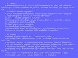 3.9.1 Direitos Receber educação inspirada nos princípios de liberdade e nos ideais de solidariedade humana capaz de torná-lo auto-realizado, cidadão consciente e atuante na comunidade em que vive; Ter acesso ao presente Regimento; Expor as dificuldades encontradas na aprendizagem e receber atendimento adequado; Apresentar sugestões relativas à melhoria da vida escolar; Escolher o Professor Conselheiro de Turma; Prestar provas no momento previsto, ou fora dele, observando as normas da Escola; Ser respeitado em sua individualidade; Participar das atividades curriculares; Ser respeitado por seus educadores; Contestar critérios avaliativos, podendo recorrer às instâncias escolares superiores; Participar da elaboração e avaliação do Projeto Político Pedagógico. 3.9.2 Deveres Conhecer, respeitar e cumprir as normas regimentais da Escola; Comparecer assídua e pontualmente à Escola, participando de todas as atividades curriculares; Comunicar à Direção ou ao representante legal a necessidade de saídas antecipadas; Zelar pela conservação do prédio, mobiliário, equipamento, material bibliográfico da Escola; Cooperar na manutenção da ordem e higiene do ambiente escolar; Prestigiar os colegas investidos das funções de representantes de turma e no Conselho Escolar; Tratar com respeito e cordialidade a Direção, professores, funcionários e colegas; Informar aos pais e/ou responsáveis às comunicações da Escola; 