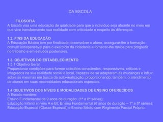 DA ESCOLA FILOSOFIA A Escola visa uma educação de qualidade para que o indivíduo seja atuante no meio em que vive transformando sua realidade com criticidade e respeito às diferenças. 1.2. FINS DA EDUCAÇÃO A Educação Básica tem por finalidade desenvolver o aluno, assegurar-lhe a formação comum indispensável para o exercício da cidadania e fornecer-lhe meios para progredir no trabalho e em estudos posteriores. 1.3. OBJETIVOS DO ESTABELECIMENTO 1.3.1 Objetivo Geral Proporcionar condições para formar cidadãos conscientes, responsáveis, críticos e integrados na sua realidade social e local, capazes de se adaptarem às mudanças e influir sobre as mesmas em busca da auto-realização, proporcionando, também, o atendimento de alunos em suas necessidades educacionais especiais. 1.4 OBJETIVOS DOS NÍVEIS E MODALIDADES DE ENSINO OFERECIDOS A Escola mantém: Ensino Fundamental de 9 anos de duração: (1ª a 8ª séries); Educação Infantil (níveis A e B); Ensino Fundamental (8 anos de duração – 1ª a 8ª séries); Educação Especial (Classe Especial) e Ensino Médio com Regimento Parcial Próprio. 