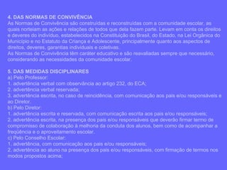 4. DAS NORMAS DE CONVIVÊNCIA As Normas de Convivência são construídas e reconstruídas com a comunidade escolar, as quais norteiam as ações e relações de todos que dela fazem parte. Levam em conta os direitos e deveres do indivíduo, estabelecidos na Constituição do Brasil, do Estado, na Lei Orgânica do Município e no Estatuto da Criança e Adolescente, principalmente quanto aos aspectos de direitos, deveres, garantias individuais e coletivas. As Normas de Convivência têm caráter educativo e são reavaliadas sempre que necessário, considerando as necessidades da comunidade escolar. 5. DAS MEDIDAS DISCIPLINARES a) Pelo Professor: 1. advertência verbal com observância ao artigo 232, do ECA; 2. advertência verbal reservada; 3. advertência escrita, no caso de reincidência, com comunicação aos pais e/ou responsáveis e ao Diretor. b) Pelo Diretor: 1. advertência escrita e reservada, com comunicação escrita aos pais e/ou responsáveis; 2. advertência escrita, na presença dos pais e/ou responsáveis que deverão firmar termo de compromisso de colaboração à melhoria da conduta dos alunos, bem como de acompanhar a freqüência e o aproveitamento escolar. c) Pelo Conselho Escolar: 1. advertência, com comunicação aos pais e/ou responsáveis; 2. advertência ao aluno na presença dos pais e/ou responsáveis, com firmação de termos nos modos propostos acima; 