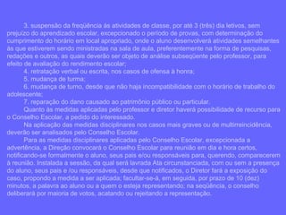3. suspensão da freqüência às atividades de classe, por até 3 (três) dia letivos, sem prejuízo do aprendizado escolar, excepcionado o período de provas, com determinação do cumprimento do horário em local apropriado, onde o aluno desenvolverá atividades semelhantes às que estiverem sendo ministradas na sala de aula, preferentemente na forma de pesquisas, redações e outros, as quais deverão ser objeto de análise subseqüente pelo professor, para efeito de avaliação do rendimento escolar; 4. retratação verbal ou escrita, nos casos de ofensa à honra; 5. mudança de turma; 6. mudança de turno, desde que não haja incompatibilidade com o horário de trabalho do adolescente; 7. reparação do dano causado ao patrimônio público ou particular. Quanto às medidas aplicadas pelo professor e diretor haverá possibilidade de recurso para o Conselho Escolar, a pedido do interessado. Na aplicação das medidas disciplinares nos casos mais graves ou de multirreincidência, deverão ser analisados pelo Conselho Escolar. Para as medidas disciplinares aplicadas pelo Conselho Escolar, excepcionada a advertência, a Direção convocará o Conselho Escolar para reunião em dia e hora certos, notificando-se formalmente o aluno, seus pais e/ou responsáveis para, querendo, comparecerem à reunião. Instalada a sessão, da qual será lavrada Ata circunstanciada, com ou sem a presença do aluno, seus pais e /ou responsáveis, desde que notificados, o Diretor fará a exposição do caso, propondo a medida a ser aplicada; facultar-se-á, em seguida, por prazo de 10 (dez) minutos, a palavra ao aluno ou a quem o esteja representando; na seqüência, o conselho deliberará por maioria de votos, acatando ou rejeitando a representação. 