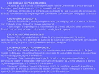 6. DO CÍRCULO DE PAIS E MESTRES O Círculo de Pais e Mestre visa integrar Escola-Família-Comunidade e prestar serviços à Escola em benefício dos alunos ou do processo educacional. A estrutura, composição e as competências do Círculo de Pais e Mestres são definidas em Estatuto Padrão e tem sua programação em consonância com a Proposta Pedagógica da Escola. 7. DO GRÊMIO ESTUDANTIL O Grêmio Estudantil é a instituição representativa que congrega todos os alunos da Escola, com finalidade social, desportiva, cívica e educacional. A constituição, a organização e o funcionamento do Grêmio Estudantil estão definidos em Estatuto próprio, elaborado em conformidade com a legislação vigente. 8. DOS PAIS E/OU RESPONSÁVEIS  Aos pais e/ou responsáveis cabe o dever de acompanhar o processo de ensino-aprendizagem do seu filho, participar da avaliação do mesmo, buscando juntamente com a Escola melhores condições para a construção do conhecimento almejado. 9. DO PROJETO POLÍTICO-PEDAGÓGICO Cabe à Equipe diretiva, coordenar o processo de construção e reconstrução do Projeto Político-Pedagógico, em consonância com os interesses da  comunidade escolar e as exigências técnico-pedagógicas, legais e atualizadas. O processo deve contemplar a participação de todos os segmentos constitutivos da comunidade escolar, a participação efetiva do Conselho Escolar, do Grêmio Estudantil e demais órgãos colegiados ligados à Escola e à Mantenedora. O processo viabiliza a concretização de um ensino de qualidade, vinculado à realidade e articulado com os anseios da comunidade escolar. O Projeto Político-Pedagógico é submetido à aprovação em Assembléia com a participação da comunidade escolar. 