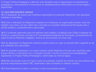 O Projeto Político-Pedagógico é flexível, mas disciplina toda a organização e procedimentos pedagógicos, administrativos e financeiros do estabelecimento observando as normas legais e regimentais. 10. DAS DISPOSIÇÕES GERAIS 10.1  A legislação de ensino que modifique disposições do presente Regimento, tem aplicação imediata e automática. 10.2  Caso a alteração do Regimento implique em mudanças na organização escolar, deve ser redigido novo texto, em seu inteiro teor e enviado ao Conselho Estadual de Educação para a devida análise e, posteriormente a aprovação. 10.3  O presente regimento pode ser alterado após análise e avaliação pelo Órgão Colegiado da Escola e, posteriormente, enviado à 4ª Coordenadoria Regional de Educação, acompanhado de cópia da ata do Referido Colegiado. Ambos os documentos, em duas vias. 10.4  As alterações do Regimento somente podem entrar em vigor no período letivo seguinte ao de sua validação e/ou aprovação. 10.5  As questões pendentes e os casos omissos neste Regimento Escolar são resolvidos pela Equipe Diretiva, juntamente com o Conselho Escolar, ficando as respectivas disciplinações registradas no Projeto Político-Pedagógico, observadas as normas legais. 10.6  Este documento entra em vigor a partir da avaliação, através do carimbo de concordância das técnicas responsáveis desta CRE, observada a data constante no referido carimbo. 10.7  Este Regimento é dado a conhecer a toda comunidade escolar. 