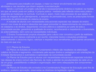 professores para trabalho em equipe, o maior ou menor envolvimento dos pais nas atividades e nas decisões que dizem respeito à escolarização. Sendo o currículo um projeto cultural ele é necessariamente dinâmico e mutável, na medida em que vai sendo posto em prática. A própria prática - mediada pela reflexão sobre essa prática – engendra as mudanças no currículo. Currículo é, assim, muito mais processo do que estado ou ponto de chegada de um planejamento, a despeito de permanências, como as prescrições formais emanadas da administração do sistema de ensino. A inclusão de alunos com necessidades educacionais especiais nas classes de ensino comum nos níveis de ensino oferecidos tem papel primordial no desenvolvimento da consciência de cidadania e de direitos, despertando vínculos afetivos e solidários por parte de toda a comunidade escolar, garantindo a qualidade de ensino, reconhecendo e respeitando a diversidade, as potencialidades, bem como as necessidades individuais. O Ensino Fundamental propicia situações para o aluno criar conceitos a partir da realidade; expressar-se com clareza oralmente e por escrito; interpretar textos e situações-problemas desenvolvendo o raciocínio lógico; valorizar e respeitar seus semelhantes, participando ativamente do meio em que vive. 2.2.1 Planos de Estudos Os Planos de Estudos do Ensino Fundamental e Médio são resultados da elaboração coletiva da Escola e segmentos, coordenada pela equipe diretiva e pedagógica sob orientações da Entidade Mantenedora e submetidos à apreciação da comunidade escolar. Os Planos de Estudos para os alunos com necessidades educacionais especiais incluídos nas classes de ensino comum são flexíveis, de modo a atender às peculiaridades de cada um ou de um grupo, possibilitando a seleção e organização, bem como adequações dos componentes curriculares. Os Planos de Estudos são enviados à 4a Coordenadoria Regional de Educação para fins de análise e, posterior aprovação, observadas as diretrizes da legislação vigente. 