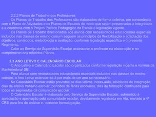 2.2.2 Planos de Trabalho dos Professores Os Planos de Trabalho dos Professores são elaborados de forma coletiva, em consonância com o Plano de Atividades e os Planos de Estudos de modo que sejam preservadas a integridade e a coerência com o Projeto Político Pedagógico da Escola e legislação vigente. Os Planos de Trabalho direcionados aos alunos com necessidades educacionais especiais incluídos nas classes de ensino comum seguem os princípios da flexibilização e adaptação dos objetivos, conteúdos, metodologia e avaliação, conforme legislação específica e o presente Regimento. Cabe ao Serviço de Supervisão Escolar assessorar o professor na elaboração e no cumprimento dos referidos Planos. 2.3 ANO LETIVO E CALENDÁRIO ESCOLAR O Ano Letivo e Calendário Escolar são organizados conforme legislação vigente e normas da Mantenedora/ SE.  Para alunos com necessidades educacionais especiais incluídos nas classes de ensino comum, o Ano Letivo estender-se-á por mais de um ano se necessário. No Calendário Escolar estão previstos os dias letivos, horas-aula, atividades de integração, dias de efetivo trabalho escolar, períodos de férias escolares, dias de formação continuada para todos os segmentos da comunidade escolar. O Calendário Escolar é elaborado pelo Serviço de Supervisão Escolar, submetido à apreciação e aprovação pela comunidade escolar, devidamente registrada em Ata, enviado à 4ª CRE para fins de análise e, posterior homologação.  
