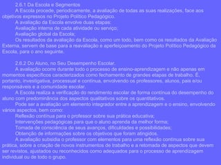 2.6.1 Da Escola e Segmentos A Escola procede, periodicamente, a avaliação de todas as suas realizações, face aos objetivos expressos no Projeto Político Pedagógico. A avaliação da Escola envolve duas etapas: Avaliação interna de cada atividade ou serviço; Avaliação global da Escola; Os resultados da avaliação da Escola, como um todo, bem como os resultados da Avaliação Externa, servem de base para a reavaliação e aperfeiçoamento do Projeto Político Pedagógico da Escola, para o ano seguinte. 2.6.2 Do Aluno, no Seu Desempenho Escolar.  A avaliação ocorre durante todo o processo de ensino-aprendizagem e não apenas em momentos específicos caracterizados como fechamento de grandes etapas de trabalho. É, portanto, investigativa, processual e contínua, envolvendo os professores, alunos, pais e/ou responsáveis e a comunidade escolar. A Escola realiza a verificação do rendimento escolar de forma contínua do desempenho do aluno com predominância dos aspectos qualitativos sobre os quantitativos. Pode ser a avaliação um elemento integrador entre a aprendizagem e o ensino, envolvendo vários aspectos, bem como: Reflexão contínua para o professor sobre sua prática educativa; Intervenções pedagógicas para que o aluno aprenda da melhor forma; Tomada de consciência de seus avanços, dificuldades e possibilidades; Obtenção de informações sobre os objetivos que foram atingidos. A avaliação subsidia o professor com elementos para uma reflexão contínua sobre sua prática, sobre a criação de novos instrumentos de trabalho e a retomada de aspectos que devem ser revistos, ajustados ou reconhecidos como adequados para o processo de aprendizagem individual ou de todo o grupo.  