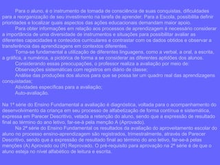 Para o aluno, é o instrumento de tomada de consciência de suas conquistas, dificuldades para a reorganização de seu investimento na tarefa de aprender. Para a Escola, possibilita definir prioridades e localizar quais aspectos das ações educacionais demandam maior apoio. Para obter informações em relação aos processos de aprendizagem é necessário considerar a importância de uma diversidade de instrumentos e situações para possibilitar avaliar as diferentes capacidades e conteúdos curriculares e contrastar com os dados obtidos e observar a transferência das aprendizagens em contextos diferentes. Torna-se fundamental a utilização de diferentes linguagens, como a verbal, a oral, a escrita, a gráfica, a numérica, a pictórica de forma a se considerar as diferentes aptidões dos alunos. Considerando essas preocupações, o professor realiza a avaliação por meio de: Observações sistemáticas com registros em diário de classe; Análise das produções dos alunos para que se possa ter um quadro real das aprendizagens conquistadas; Atividades específicas para a avaliação; Auto-avaliação.  Na 1ª série do Ensino Fundamental a avaliação é diagnóstica, voltada para o acompanhamento do desenvolvimento da criança em seu processo de alfabetização de forma contínua e sistemática, expressa em Parecer Descritivo, vetada a retenção do aluno, sendo que a expressão de resultado final ao término do ano letivo, far-se-à pela menção A (Aprovado).  Na 2ª série do Ensino Fundamental os resultados da avaliação do aproveitamento escolar do aluno no processo ensino-aprendizagem são registrados, trimestralmente, através de Parecer Descritivo, sendo que a expressão de resultado final ao término do ano letivo, far-se-á pelas menções (A) Aprovado ou (R) Reprovado. O pré-requisito para aprovação na 2ª série é de que o aluno esteja no nível alfabético de leitura e escrita. 