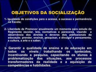 OBJETIVOS DA SOCIALIZAÇÃO
1- Igualdade de condições para o acesso, o sucesso e permanência
na Escola;
2- Liberdade de Promover anualmente um momento para estudo do
Regimento escolar, leis, normativas e pareceres, visando a
observância dos direitos e deveres dos profissionais da
educação. prender, ensinar, pesquisar, e divulgar o pensamento,
a cultura, a arte e o saber;
3- Garantir a qualidade de ensino e da educação em
todos os níveis: trabalhando os conteúdos,
incentivando a pesquisa, capacitando os alunos à
problematização das situações, aos processos
transformadores da realidade e a aquisição de
competências e habilidades.
 