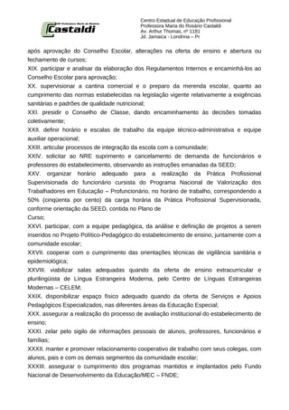 Centro Estadual de Educação Profissional
                                          Professora Maria do Rosário Castaldi
                                          Av. Arthur Thomas, nº 1181
                                          Jd. Jamaica - Londrina – Pr


após aprovação do Conselho Escolar, alterações na oferta de ensino e abertura ou
fechamento de cursos;
XIX. participar e analisar da elaboração dos Regulamentos Internos e encaminhá-los ao
Conselho Escolar para aprovação;
XX. supervisionar a cantina comercial e o preparo da merenda escolar, quanto ao
cumprimento das normas estabelecidas na legislação vigente relativamente a exigências
sanitárias e padrões de qualidade nutricional;
XXI. presidir o Conselho de Classe, dando encaminhamento às decisões tomadas
coletivamente;
XXII. definir horário e escalas de trabalho da equipe técnico-administrativa e equipe
auxiliar operacional;
XXIII. articular processos de integração da escola com a comunidade;
XXIV. solicitar ao NRE suprimento e cancelamento de demanda de funcionários e
professores do estabelecimento, observando as instruções emanadas da SEED;
XXV. organizar horário adequado para a realização da Prática Profissional
Supervisionada do funcionário cursista do Programa Nacional de Valorização dos
Trabalhadores em Educação – Profuncionário, no horário de trabalho, correspondendo a
50% (cinqüenta por cento) da carga horária da Prática Profissional Supervisionada,
conforme orientação da SEED, contida no Plano de
Curso;
XXVI. participar, com a equipe pedagógica, da análise e definição de projetos a serem
inseridos no Projeto Político-Pedagógico do estabelecimento de ensino, juntamente com a
comunidade escolar;
XXVII. cooperar com o cumprimento das orientações técnicas de vigilância sanitária e
epidemiológica;
XXVIII. viabilizar salas adequadas quando da oferta de ensino extracurricular e
plurilingüista de Língua Estrangeira Moderna, pelo Centro de Línguas Estrangeiras
Modernas – CELEM;
XXIX. disponibilizar espaço físico adequado quando da oferta de Serviços e Apoios
Pedagógicos Especializados, nas diferentes áreas da Educação Especial;
XXX. assegurar a realização do processo de avaliação institucional do estabelecimento de
ensino;
XXXI. zelar pelo sigilo de informações pessoais de alunos, professores, funcionários e
famílias;
XXXII. manter e promover relacionamento cooperativo de trabalho com seus colegas, com
alunos, pais e com os demais segmentos da comunidade escolar;
XXXIII. assegurar o cumprimento dos programas mantidos e implantados pelo Fundo
Nacional de Desenvolvimento da Educação/MEC – FNDE;
 