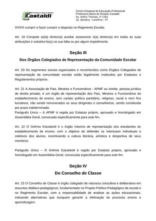 Centro Estadual de Educação Profissional
                                          Professora Maria do Rosário Castaldi
                                          Av. Arthur Thomas, nº 1181
                                          Jd. Jamaica - Londrina – Pr


XXXVI cumprir e fazer cumprir o disposto no Regimento Escolar.


Art. 19 Compete ao(à) diretor(a) auxiliar assessorar o(a) diretor(a) em todas as suas
atribuições e substituí-lo(a) na sua falta ou por algum impedimento.


                                      Seção III
   Dos Órgãos Colegiados de Representação da Comunidade Escolar

Art. 20 Os segmentos sociais organizados e reconhecidos como Órgãos Colegiados de
representação da comunidade escolar estão legalmente instituídos por Estatutos e
Regulamentos próprios.


Art. 21 A Associação de Pais, Mestres e Funcionários - APMF ou similar, pessoa jurídica
de direito privado, é um órgão de representação dos Pais, Mestres e Funcionários do
estabelecimento de ensino, sem caráter político partidário, religioso, racial e nem fins
lucrativos, não sendo remunerados os seus dirigentes e conselheiros, sendo constituída
por prazo indeterminado.
Parágrafo Único – A APMF é regida por Estatuto próprio, aprovado e homologado em
Assembléia Geral, convocada especificamente para este fim.


Art. 22 O Grêmio Estudantil é o órgão máximo de representação dos estudantes do
estabelecimento de ensino, com o objetivo de defender os interesses individuais e
coletivos dos alunos, incentivando a cultura literária, artística e desportiva de seus
membros.


Parágrafo Único – O Grêmio Estudantil é regido por Estatuto próprio, aprovado e
homologado em Assembléia Geral, convocada especificamente para este fim.


                                     Seção IV
                           Do Conselho de Classe

Art. 23 O Conselho de Classe é órgão colegiado de natureza consultiva e deliberativa em
assuntos didático-pedagógicos, fundamentado no Projeto Político-Pedagógico da escola e
no Regimento Escolar, com a responsabilidade de analisar as ações educacionais,
indicando alternativas que busquem garantir a efetivação do processo ensino e
aprendizagem.
 