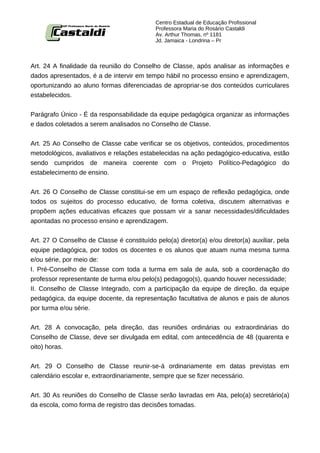 Centro Estadual de Educação Profissional
                                            Professora Maria do Rosário Castaldi
                                            Av. Arthur Thomas, nº 1181
                                            Jd. Jamaica - Londrina – Pr



Art. 24 A finalidade da reunião do Conselho de Classe, após analisar as informações e
dados apresentados, é a de intervir em tempo hábil no processo ensino e aprendizagem,
oportunizando ao aluno formas diferenciadas de apropriar-se dos conteúdos curriculares
estabelecidos.


Parágrafo Único - É da responsabilidade da equipe pedagógica organizar as informações
e dados coletados a serem analisados no Conselho de Classe.


Art. 25 Ao Conselho de Classe cabe verificar se os objetivos, conteúdos, procedimentos
metodológicos, avaliativos e relações estabelecidas na ação pedagógico-educativa, estão
sendo cumpridos de maneira coerente com o Projeto Político-Pedagógico do
estabelecimento de ensino.


Art. 26 O Conselho de Classe constitui-se em um espaço de reflexão pedagógica, onde
todos os sujeitos do processo educativo, de forma coletiva, discutem alternativas e
propõem ações educativas eficazes que possam vir a sanar necessidades/dificuldades
apontadas no processo ensino e aprendizagem.


Art. 27 O Conselho de Classe é constituído pelo(a) diretor(a) e/ou diretor(a) auxiliar, pela
equipe pedagógica, por todos os docentes e os alunos que atuam numa mesma turma
e/ou série, por meio de:
I. Pré-Conselho de Classe com toda a turma em sala de aula, sob a coordenação do
professor representante de turma e/ou pelo(s) pedagogo(s), quando houver necessidade;
II. Conselho de Classe Integrado, com a participação da equipe de direção, da equipe
pedagógica, da equipe docente, da representação facultativa de alunos e pais de alunos
por turma e/ou série.


Art. 28 A convocação, pela direção, das reuniões ordinárias ou extraordinárias do
Conselho de Classe, deve ser divulgada em edital, com antecedência de 48 (quarenta e
oito) horas.


Art. 29 O Conselho de Classe reunir-se-á ordinariamente em datas previstas em
calendário escolar e, extraordinariamente, sempre que se fizer necessário.


Art. 30 As reuniões do Conselho de Classe serão lavradas em Ata, pelo(a) secretário(a)
da escola, como forma de registro das decisões tomadas.
 