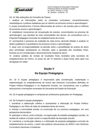 Centro Estadual de Educação Profissional
                                             Professora Maria do Rosário Castaldi
                                             Av. Arthur Thomas, nº 1181
                                             Jd. Jamaica - Londrina – Pr


Art. 31 São atribuições do Conselho de Classe:
I. analisar as informações sobre os conteúdos curriculares, encaminhamentos
metodológicos e práticas avaliativas que se referem ao processo ensino e aprendizagem;
II. propor procedimentos e formas diferenciadas de ensino e de estudos para a melhoria
do processo ensino e aprendizagem;
III. estabelecer mecanismos de recuperação de estudos, concomitantes ao processo de
aprendizagem, que atendam às reais necessidades dos alunos, em consonância com a
Proposta Pedagógica Curricular do estabelecimento de ensino;
IV. acompanhar o processo de avaliação de cada turma, devendo debater e analisar os
dados qualitativos e quantitativos do processo ensino e aprendizagem;
V. atuar com co-responsabilidade na decisão sobre a possibilidade de avanço do aluno
para série/etapa subseqüente ou retenção, após a apuração dos resultados finais,
levando-se em consideração o desenvolvimento integral do aluno;
VI. analisar pedidos de revisão de resultados finais recebidos pela secretaria do
estabelecimento de ensino, no prazo de até 72 (setenta e duas) horas úteis após sua
divulgação em edital.


                                         Seção V
                              Da Equipe Pedagógica

Art. 32 A equipe pedagógica é responsável pela coordenação, implantação e
implementação no estabelecimento de ensino das Diretrizes Curriculares definidas no
Projeto Político-Pedagógico e no Regimento Escolar, em consonância com a política
educacional e orientações emanadas da Secretaria de Estado da Educação.


Art. 33 A equipe pedagógica é composta por professores graduados em Pedagogia.


Art. 34 Compete à equipe pedagógica:
I. coordenar a elaboração coletiva e acompanhar a efetivação do Projeto Político-
Pedagógico e do Plano de Ação do estabelecimento de ensino;
II. orientar a comunidade escolar na construção de um processo pedagógico, em uma
perspectiva democrática;
III. participar e intervir, junto à direção, na organização do trabalho pedagógico escolar, no
sentido de realizar a função social e a especificidade da educação escolar;
IV. coordenar a construção coletiva e a efetivação da proposta pedagógica curricular do
estabelecimento de ensino, a partir das políticas educacionais da SEED e das Diretrizes
Curriculares Nacionais e Estaduais;
 