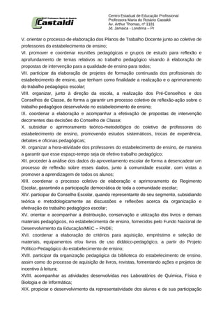 Centro Estadual de Educação Profissional
                                          Professora Maria do Rosário Castaldi
                                          Av. Arthur Thomas, nº 1181
                                          Jd. Jamaica - Londrina – Pr


V. orientar o processo de elaboração dos Planos de Trabalho Docente junto ao coletivo de
professores do estabelecimento de ensino;
VI. promover e coordenar reuniões pedagógicas e grupos de estudo para reflexão e
aprofundamento de temas relativos ao trabalho pedagógico visando à elaboração de
propostas de intervenção para a qualidade de ensino para todos;
VII. participar da elaboração de projetos de formação continuada dos profissionais do
estabelecimento de ensino, que tenham como finalidade a realização e o aprimoramento
do trabalho pedagógico escolar;
VIII. organizar, junto à direção da escola, a realização dos Pré-Conselhos e dos
Conselhos de Classe, de forma a garantir um processo coletivo de reflexão-ação sobre o
trabalho pedagógico desenvolvido no estabelecimento de ensino;
IX. coordenar a elaboração e acompanhar a efetivação de propostas de intervenção
decorrentes das decisões do Conselho de Classe;
X. subsidiar o aprimoramento teórico-metodológico do coletivo de professores do
estabelecimento de ensino, promovendo estudos sistemáticos, trocas de experiência,
debates e oficinas pedagógicas;
XI. organizar a hora-atividade dos professores do estabelecimento de ensino, de maneira
a garantir que esse espaço-tempo seja de efetivo trabalho pedagógico;
XII. proceder à análise dos dados do aproveitamento escolar de forma a desencadear um
processo de reflexão sobre esses dados, junto à comunidade escolar, com vistas a
promover a aprendizagem de todos os alunos;
XIII. coordenar o processo coletivo de elaboração e aprimoramento do Regimento
Escolar, garantindo a participação democrática de toda a comunidade escolar;
XIV. participar do Conselho Escolar, quando representante do seu segmento, subsidiando
teórica e metodologicamente as discussões e reflexões acerca da organização e
efetivação do trabalho pedagógico escolar;
XV. orientar e acompanhar a distribuição, conservação e utilização dos livros e demais
materiais pedagógicos, no estabelecimento de ensino, fornecidos pelo Fundo Nacional de
Desenvolvimento da Educação/MEC – FNDE;
XVI. coordenar a elaboração de critérios para aquisição, empréstimo e seleção de
materiais, equipamentos e/ou livros de uso didático-pedagógico, a partir do Projeto
Político-Pedagógico do estabelecimento de ensino;
XVII. participar da organização pedagógica da biblioteca do estabelecimento de ensino,
assim como do processo de aquisição de livros, revistas, fomentando ações e projetos de
incentivo à leitura;
XVIII. acompanhar as atividades desenvolvidas nos Laboratórios de Química, Física e
Biologia e de Informática;
XIX. propiciar o desenvolvimento da representatividade dos alunos e de sua participação
 