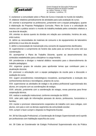 Centro Estadual de Educação Profissional
                                          Professora Maria do Rosário Castaldi
                                          Av. Arthur Thomas, nº 1181
                                          Jd. Jamaica - Londrina – Pr


V. esclarecer a comunidade sobre o Plano de Curso e inserção no mundo do trabalho;
VI. elaborar relatórios periodicamente de atividades para auto-avaliação do curso;
VII. orientar e acompanhar os professores, juntamente com a equipe pedagógica, quanto
à elaboração da Proposta Pedagógica Curricular, Plano de Curso e a articulação da
mesma com a prática social e o mundo do trabalho,mediada pelos conteúdos relativos a
sua área de atuação;
VIII. orientar os alunos quanto às dúvidas em relação aos conteúdos, horários de aula,
entre outros;
IX. definir as necessidades de materiais de consumo e de equipamentos de laboratório
pertinentes à sua área de atuação;
X. definir a necessidade de manutenção e/ou conserto de equipamentos danificados;
XI. supervisionar o cumprimento do horário das aulas para as turmas do curso sob sua
coordenação;
XII. acompanhar o Plano de Trabalho Docente, quanto ao desenvolvimento dos
conteúdos estabelecidos para a disciplina e a carga horária;
XIII. providenciar e divulgar o material didático necessário para o desenvolvimento do
trabalho pedagógico;
XIV. organizar grupos de estudos para aprofundar temas que contribuam para a
atualização docente;
XV. promover a articulação com a equipe pedagógica da escola para a discussão e
avaliação do curso;
XVI. sugerir procedimentos metodológicos inovadores, acompanhando a evolução dos
conhecimentos técnicos e tecnológicos, próprios do curso;
XVII. supervisionar as atividades de estágio e da prática profissional supervisionada dos
alunos, em conjunto com as coordenações de estágio;
XVIII. articular, juntamente com a coordenação de estagio, novas parcerias para firmar
cooperação técnica;
XIX. realizar a avaliação institucional, conforme orientação da SEED;
XXX. zelar pelo sigilo de informações pessoais de alunos, professores, funcionários e
famílias;
XXI. manter e promover relacionamento cooperativo de trabalho com seus colegas, com
alunos, com pais e com os demais segmentos da comunidade escolar;
XXII. cumprir e fazer cumprir o disposto no Regimento Escolar.


Art. 38 Na Educação Profissional, a Coordenação de Estagio Supervisionado será suprido
por profissionais com habilitação específica do curso.


Art. 39 Cabe ao Coordenador de Estágio Profissional Supervisionado e/ou da Prática
 
