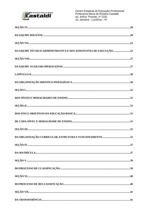 Centro Estadual de Educação Profissional
                                                                                      Professora Maria do Rosário Castaldi
                                                                                      Av. Arthur Thomas, nº 1181
                                                                                      Jd. Jamaica - Londrina – Pr

SEÇÃO VI..............................................................................................................................................................20


DA EQUIPE DOCENTE......................................................................................................................................20


SEÇÃO VII............................................................................................................................................................22


DA EQUIPE TÉCNICO-ADMINISTRATIVA E DOS ASSISTENTES DE EXECUÇÃO..........................22


SEÇÃO VIII..........................................................................................................................................................27


DA EQUIPE AUXILIAR OPERACIONAL......................................................................................................27


CAPÍTULO II........................................................................................................................................................30


DA ORGANIZAÇÃO DIDÁTICO-PEDAGÓGICA.........................................................................................30

SEÇÃO I................................................................................................................................................................31


DOS NÍVEIS E MODALIDADES DE ENSINO................................................................................................31


SEÇÃO II...............................................................................................................................................................31


DOS FINS E OBJETIVOS DA EDUCAÇÃO BÁSICA....................................................................................31


DE CADA NÍVEL E MODALIDADE DE ENSINO.........................................................................................31


SEÇÃO III.............................................................................................................................................................32


DA ORGANIZAÇÃO CURRICULAR, ESTRUTURA E FUNCIONAMENTO...........................................32


SEÇÃO IV..............................................................................................................................................................37


DA MATRÍCULA.................................................................................................................................................37


SEÇÃO V...............................................................................................................................................................39


DO PROCESSO DE CLASSIFICAÇÃO...........................................................................................................39


SEÇÃO VI..............................................................................................................................................................40


DO PROCESSO DE RECLASSIFICAÇÃO......................................................................................................40


SEÇÃO VII............................................................................................................................................................41


DA TRANSFERÊNCIA.......................................................................................................................................41
 