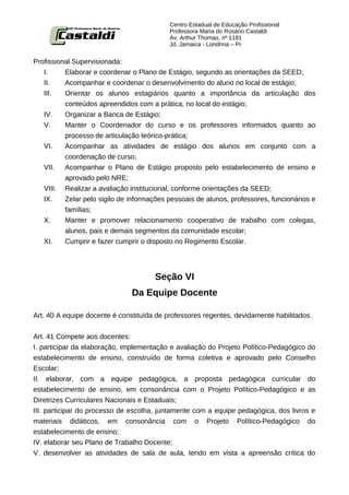Centro Estadual de Educação Profissional
                                           Professora Maria do Rosário Castaldi
                                           Av. Arthur Thomas, nº 1181
                                           Jd. Jamaica - Londrina – Pr


Profissional Supervisionada:
   I.     Elaborar e coordenar o Plano de Estágio, segundo as orientações da SEED;
   II.    Acompanhar e coordenar o desenvolvimento do aluno no local de estágio;
   III.   Orientar os alunos estagiários quanto a importância da articulação dos
          conteúdos apreendidos com a prática, no local do estágio;
   IV.    Organizar a Banca de Estágio;
   V.     Manter o Coordenador do curso e os professores informados quanto ao
          processo de articulação teórico-prática;
   VI.    Acompanhar as atividades de estágio dos alunos em conjunto com a
          coordenação de curso;
   VII.   Acompanhar o Plano de Estágio proposto pelo estabelecimento de ensino e
          aprovado pelo NRE;
   VIII. Realizar a avaliação institucional, conforme orientações da SEED;
   IX.    Zelar pelo sigilo de informações pessoais de alunos, professores, funcionários e
          famílias;
   X.     Manter e promover relacionamento cooperativo de trabalho com colegas,
          alunos, pais e demais segmentos da comunidade escolar;
   XI.    Cumprir e fazer cumprir o disposto no Regimento Escolar.




                                      Seção VI
                               Da Equipe Docente

Art. 40 A equipe docente é constituída de professores regentes, devidamente habilitados.


Art. 41 Compete aos docentes:
I. participar da elaboração, implementação e avaliação do Projeto Político-Pedagógico do
estabelecimento de ensino, construído de forma coletiva e aprovado pelo Conselho
Escolar;
II. elaborar, com a equipe pedagógica, a proposta pedagógica curricular do
estabelecimento de ensino, em consonância com o Projeto Político-Pedagógico e as
Diretrizes Curriculares Nacionais e Estaduais;
III. participar do processo de escolha, juntamente com a equipe pedagógica, dos livros e
materiais didáticos, em consonância com o Projeto Político-Pedagógico do
estabelecimento de ensino;
IV. elaborar seu Plano de Trabalho Docente;
V. desenvolver as atividades de sala de aula, tendo em vista a apreensão crítica do
 