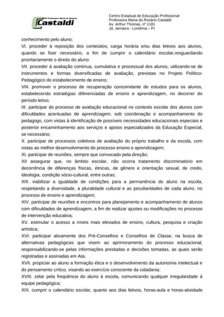Centro Estadual de Educação Profissional
                                          Professora Maria do Rosário Castaldi
                                          Av. Arthur Thomas, nº 1181
                                          Jd. Jamaica - Londrina – Pr


conhecimento pelo aluno;
VI. proceder à reposição dos conteúdos, carga horária e/ou dias letivos aos alunos,
quando se fizer necessário, a fim de cumprir o calendário escolar,resguardando
prioritariamente o direito do aluno;
VII. proceder à avaliação contínua, cumulativa e processual dos alunos, utilizando-se de
instrumentos e formas diversificadas de avaliação, previstas no Projeto Político-
Pedagógico do estabelecimento de ensino;
VIII. promover o processo de recuperação concomitante de estudos para os alunos,
estabelecendo estratégias diferenciadas de ensino e aprendizagem, no decorrer do
período letivo;
IX. participar do processo de avaliação educacional no contexto escolar dos alunos com
dificuldades acentuadas de aprendizagem, sob coordenação e acompanhamento do
pedagogo, com vistas à identificação de possíveis necessidades educacionais especiais e
posterior encaminhamento aos serviços e apoios especializados da Educação Especial,
se necessário;
X. participar de processos coletivos de avaliação do próprio trabalho e da escola, com
vistas ao melhor desenvolvimento do processo ensino e aprendizagem;
XI. participar de reuniões, sempre que convocado pela direção;
XII assegurar que, no âmbito escolar, não ocorra tratamento discriminatório em
decorrência de diferenças físicas, étnicas, de gênero e orientação sexual, de credo,
ideologia, condição sócio-cultural, entre outras;
XIII. viabilizar a igualdade de condições para a permanência do aluno na escola,
respeitando a diversidade, a pluralidade cultural e as peculiaridades de cada aluno, no
processo de ensino e aprendizagem;
XIV. participar de reuniões e encontros para planejamento e acompanhamento de alunos
com dificuldades de aprendizagem, a fim de realizar ajustes ou modificações no processo
de intervenção educativa;
XV. estimular o acesso a níveis mais elevados de ensino, cultura, pesquisa e criação
artística;
XVI. participar ativamente dos Pré-Conselhos e Conselhos de Classe, na busca de
alternativas pedagógicas que visem ao aprimoramento do processo educacional,
responsabilizando-se pelas informações prestadas e decisões tomadas, as quais serão
registradas e assinadas em Ata;
XVII. propiciar ao aluno a formação ética e o desenvolvimento da autonomia intelectual e
do pensamento crítico, visando ao exercício consciente da cidadania;
XVIII. zelar pela freqüência do aluno à escola, comunicando qualquer irregularidade à
equipe pedagógica;
XIX. cumprir o calendário escolar, quanto aos dias letivos, horas-aula e horas-atividade
 