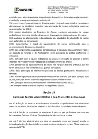 Centro Estadual de Educação Profissional
                                           Professora Maria do Rosário Castaldi
                                           Av. Arthur Thomas, nº 1181
                                           Jd. Jamaica - Londrina – Pr


estabelecidos, além de participar integralmente dos períodos dedicados ao planejamento,
à avaliação e ao desenvolvimento profissional;
XX. cumprir suas horas-atividade no âmbito escolar, dedicando-as a estudos, pesquisas e
planejamento de atividades docentes, sob orientação da equipe pedagógica, conforme
determinações da SEED;
XXI. manter atualizados os Registros de Classe, conforme orientação da equipe
pedagógica e secretaria escolar, deixando-os disponíveis no estabelecimento de ensino;
XXII. participar do planejamento e da realização das atividades de articulação da escola
com as famílias e a comunidade;
XXIII. desempenhar o papel de representante de turma, contribuindo para o
desenvolvimento do processo educativo;
XXIV. dar cumprimento aos preceitos constitucionais, à legislação educacional em vigor e
ao Estatuto da Criança e do Adolescente, como princípios da prática profissional e
educativa;
XXV. participar, com a equipe pedagógica, da análise e definição de projetos a serem
inseridos no Projeto Político-Pedagógico do estabelecimento de ensino;
XXVI. comparecer ao estabelecimento de ensino nas horas de trabalho ordinárias que lhe
forem atribuídas e nas extraordinárias, quando convocado;
XXVII. zelar pelo sigilo de informações pessoais de alunos, professores, funcionários e
famílias;
XXIII. manter e promover relacionamento cooperativo de trabalho com seus colegas, com
alunos, com pais e com os demais segmentos da comunidade escolar;
XXIV. participar da avaliação institucional, conforme orientação da SEED;
XXX. cumprir e fazer cumprir o disposto no Regimento Escolar.


                                      Seção VII
   Da Equipe Técnico-Administrativa e dos Assistentes de Execução

Art. 42 A função de técnicos administrativos é exercida por profissionais que atuam nas
áreas da secretaria, biblioteca e laboratório de Informática do estabelecimento de ensino.


Art. 43 A função de assistente de execução é exercida por profissional que atua no
laboratório de Química, Física e Biologia do estabelecimento de ensino.


Art. 44 O técnico administrativo que atua na secretaria como secretário(a) escolar é
indicado pela direção do estabelecimento de ensino e designado por Ato Oficial, conforme
normas da SEED.
 