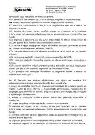 Centro Estadual de Educação Profissional
                                            Professora Maria do Rosário Castaldi
                                            Av. Arthur Thomas, nº 1181
                                            Jd. Jamaica - Londrina – Pr


competente a sua freqüência, em formulário próprio;
XVIII. secretariar os Conselhos de Classe e reuniões, redigindo as respectivas Atas;
XIX. conferir, registrar e/ou patrimoniar materiais e equipamentos recebidos;
XX. comunicar imediatamente à direção toda irregularidade que venha ocorrer na
secretaria da escola;
XXI. participar de eventos, cursos, reuniões, sempre que convocado, ou por iniciativa
própria, desde que autorizado pela direção, visando ao aprimoramento profissional de sua
função;
XXII. organizar a documentação dos alunos matriculados no ensino extracurricular do
CELEM, quando desta oferta no estabelecimento de ensino;
XXIII. auxiliar a equipe pedagógica e direção para manter atualizado os dados no Sistema
de Controle e Remanejamento dos Livros Didáticos;
XXIV. fornecer dados estatísticos inerentes às atividades da secretaria escolar, quando
solicitado;
XXV. participar da avaliação institucional, conforme orientações da SEED;
XXVI. zelar pelo sigilo de informações pessoais de alunos, professores, funcionários e
famílias;
XXVII. manter e promover relacionamento cooperativo de trabalho com seus colegas, com
alunos, com pais e com os demais segmentos da comunidade escolar;
XXVIII. participar das atribuições decorrentes do Regimento Escolar e exercer as
específicas da sua função.


Art. 46 Compete aos técnicos administrativos que atuam na secretaria dos
estabelecimentos de ensino, sob a coordenação do(a) secretário(a):
I. cumprir as obrigações inerentes às atividades administrativas da secretaria, quanto ao
registro escolar do aluno referente à documentação comprobatória, necessidades de
adaptação, aproveitamento de estudos, progressão parcial, classificação, reclassificação
e regularização de vida escolar;
II. atender a comunidade escolar e demais interessados, prestando informações e
orientações;
III. cumprir a escala de trabalho que lhe for previamente estabelecida;
IV. participar de eventos, cursos, reuniões, sempre que convocado, ou por iniciativa
própria, desde que autorizado pela direção, visando ao aprimoramento profissional de sua
função;
V. controlar a entrada e saída de documentos escolares, prestando informações sobre os
mesmos a quem de direito;
VI. organizar, em colaboração com o(a) secretário(a) escolar, os serviços do seu setor;
VII. efetivar os registros na documentação oficial como Ficha Individual, Histórico Escolar,
 