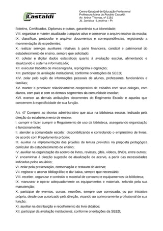 Centro Estadual de Educação Profissional
                                            Professora Maria do Rosário Castaldi
                                            Av. Arthur Thomas, nº 1181
                                            Jd. Jamaica - Londrina – Pr


Boletins, Certificados, Diplomas e outros, garantindo sua idoneidade;
VIII. organizar e manter atualizado o arquivo ativo e conservar o arquivo inativo da escola;
IX. classificar, protocolar e arquivar documentos e correspondências, registrando a
movimentação de expedientes;
X. realizar serviços auxiliares relativos à parte financeira, contábil e patrimonial do
estabelecimento de ensino, sempre que solicitado;
XI. coletar e digitar dados estatísticos quanto à avaliação escolar, alimentando e
atualizando o sistema informatizado;
XII. executar trabalho de mecanografia, reprografia e digitação;
XIII. participar da avaliação institucional, conforme orientações da SEED;
XIV. zelar pelo sigilo de informações pessoais de alunos, professores, funcionários e
famílias;
XV. manter e promover relacionamento cooperativo de trabalho com seus colegas, com
alunos, com pais e com os demais segmentos da comunidade escolar;
XVI. exercer as demais atribuições decorrentes do Regimento Escolar e aquelas que
concernem à especificidade de sua função.


Art. 47 Compete ao técnico administrativo que atua na biblioteca escolar, indicado pela
direção do estabelecimento de ensino:
I. cumprir e fazer cumprir o Regulamento de uso da biblioteca, assegurando organização
e funcionamento;
II. atender a comunidade escolar, disponibilizando e controlando o empréstimo de livros,
de acordo com Regulamento próprio;
III. auxiliar na implementação dos projetos de leitura previstos na proposta pedagógica
curricular do estabelecimento de ensino;
IV. auxiliar na organização do acervo de livros, revistas, gibis, vídeos, DVDs, entre outros;
V. encaminhar à direção sugestão de atualização do acervo, a partir das necessidades
indicadas pelos usuários;
VI. zelar pela preservação, conservação e restauro do acervo;
VII. registrar o acervo bibliográfico e dar baixa, sempre que necessário;
VIII. receber, organizar e controlar o material de consumo e equipamentos da biblioteca;
IX. manusear e operar adequadamente os equipamentos e materiais, zelando pela sua
manutenção;
X. participar de eventos, cursos, reuniões, sempre que convocado, ou por iniciativa
própria, desde que autorizado pela direção, visando ao aprimoramento profissional de sua
função;
XI. auxiliar na distribuição e recolhimento do livro didático;
XII. participar da avaliação institucional, conforme orientações da SEED;
 