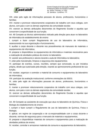 Centro Estadual de Educação Profissional
                                           Professora Maria do Rosário Castaldi
                                           Av. Arthur Thomas, nº 1181
                                           Jd. Jamaica - Londrina – Pr


XIII. zelar pelo sigilo de informações pessoais de alunos, professores, funcionários e
famílias;
XIV. manter e promover relacionamento cooperativo de trabalho com seus colegas, com
alunos, com pais e com os demais segmentos da comunidade escolar;
XV. exercer as demais atribuições decorrentes do Regimento Escolar e aquelas que
concernem à especificidade de sua função.
Art. 48 Compete ao técnico administrativo indicado pela direção para atuar no laboratório
de Informática do estabelecimento de ensino:
I. cumprir e fazer cumprir Regulamento de uso do laboratório de Informática,
assessorando na sua organização e funcionamento;
II. auxiliar o corpo docente e discente nos procedimentos de manuseio de materiais e
equipamentos de informática;
III. preparar e disponibilizar os equipamentos de informática e materiais necessários para
a realização de atividades práticas de ensino no laboratório;
IV. assistir aos professores e alunos durante a aula de Informática no laboratório;
V. zelar pela manutenção, limpeza e segurança dos equipamentos;
VI. participar de eventos, cursos, reuniões, sempre que convocado, ou por iniciativa
própria, desde que autorizado pela direção, visando ao aprimoramento profissional de sua
função;
VII. receber, organizar e controlar o material de consumo e equipamentos do laboratório
de Informática;
VIII. participar da avaliação institucional, conforme orientações da SEED;
IX. zelar pelo sigilo de informações pessoais de alunos, professores, funcionários e
famílias;
X. manter e promover relacionamento cooperativo de trabalho com seus colegas, com
alunos, com pais e com os demais segmentos da comunidade escolar;
XI. exercer as demais atribuições decorrentes do Regimento Escolar e aquelas que
concernem à especificidade de sua função.


Art. 49 Compete ao assistente de execução que atua no laboratório de Química, Física e
Biologia do estabelecimento de ensino:
I. cumprir e fazer cumprir o Regulamento de uso do laboratório de Química, Física e
Biologia;
II. aplicar, em regime de cooperação e de co-responsabilidade com o corpo docente e
discente, normas de segurança para o manuseio de materiais e equipamentos;
III. preparar e disponibilizar materiais de consumo e equipamentos para a realização de
atividades práticas de ensino;
IV. receber, controlar e armazenar materiais de consumo e equipamentos do laboratório;
 