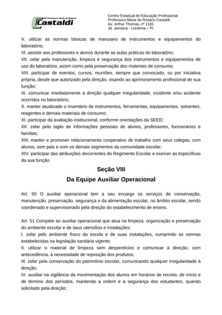 Centro Estadual de Educação Profissional
                                           Professora Maria do Rosário Castaldi
                                           Av. Arthur Thomas, nº 1181
                                           Jd. Jamaica - Londrina – Pr


V. utilizar as normas básicas de manuseio de instrumentos e equipamentos do
laboratório;
VI. assistir aos professores e alunos durante as aulas práticas do laboratório;
VII. zelar pela manutenção, limpeza e segurança dos instrumentos e equipamentos de
uso do laboratório, assim como pela preservação dos materiais de consumo;
VIII. participar de eventos, cursos, reuniões, sempre que convocado, ou por iniciativa
própria, desde que autorizado pela direção, visando ao aprimoramento profissional de sua
função;
IX. comunicar imediatamente à direção qualquer irregularidade, incidente e/ou acidente
ocorridos no laboratório;
X. manter atualizado o inventário de instrumentos, ferramentas, equipamentos, solventes,
reagentes e demais materiais de consumo;
XI. participar da avaliação institucional, conforme orientações da SEED;
XII. zelar pelo sigilo de informações pessoais de alunos, professores, funcionários e
famílias;
XIII. manter e promover relacionamento cooperativo de trabalho com seus colegas, com
alunos, com pais e com os demais segmentos da comunidade escolar;
XIV. participar das atribuições decorrentes do Regimento Escolar e exercer as específicas
da sua função.

                                     Seção VIII
                      Da Equipe Auxiliar Operacional

Art. 50 O auxiliar operacional tem a seu encargo os serviços de conservação,
manutenção, preservação, segurança e da alimentação escolar, no âmbito escolar, sendo
coordenado e supervisionado pela direção do estabelecimento de ensino.


Art. 51 Compete ao auxiliar operacional que atua na limpeza, organização e preservação
do ambiente escolar e de seus utensílios e instalações:
I. zelar pelo ambiente físico da escola e de suas instalações, cumprindo as normas
estabelecidas na legislação sanitária vigente;
II. utilizar o material de limpeza sem desperdícios e comunicar à direção, com
antecedência, a necessidade de reposição dos produtos;
III. zelar pela conservação do patrimônio escolar, comunicando qualquer irregularidade à
direção;
IV. auxiliar na vigilância da movimentação dos alunos em horários de recreio, de início e
de término dos períodos, mantendo a ordem e a segurança dos estudantes, quando
solicitado pela direção;
 