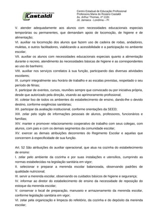 Centro Estadual de Educação Profissional
                                           Professora Maria do Rosário Castaldi
                                           Av. Arthur Thomas, nº 1181
                                           Jd. Jamaica - Londrina – Pr


V. atender adequadamente aos alunos com necessidades educacionais especiais
temporárias ou permanentes, que demandam apoio de locomoção, de higiene e de
alimentação;
VI. auxiliar na locomoção dos alunos que fazem uso de cadeira de rodas, andadores,
muletas, e outros facilitadores, viabilizando a acessibilidade e a participação no ambiente
escolar;
VII. auxiliar os alunos com necessidades educacionais especiais quanto a alimentação
durante o recreio, atendimento às necessidades básicas de higiene e as correspondentes
ao uso do banheiro;
VIII. auxiliar nos serviços correlatos à sua função, participando das diversas atividades
escolares;
IX. cumprir integralmente seu horário de trabalho e as escalas previstas, respeitado o seu
período de férias;
X. participar de eventos, cursos, reuniões sempre que convocado ou por iniciativa própria,
desde que autorizado pela direção, visando ao aprimoramento profissional;
XI. coletar lixo de todos os ambientes do estabelecimento de ensino, dando-lhe o devido
destino, conforme exigências sanitárias;
XII. participar da avaliação institucional, conforme orientações da SEED;
XIII. zelar pelo sigilo de informações pessoais de alunos, professores, funcionários e
famílias;
XIV. manter e promover relacionamento cooperativo de trabalho com seus colegas, com
alunos, com pais e com os demais segmentos da comunidade escolar;
XV. exercer as demais atribuições decorrentes do Regimento Escolar e aquelas que
concernem à especificidade de sua função.


Art. 52 São atribuições do auxiliar operacional, que atua na cozinha do estabelecimento
de ensino:
I. zelar pelo ambiente da cozinha e por suas instalações e utensílios, cumprindo as
normas estabelecidas na legislação sanitária em vigor;
II. selecionar e preparar a merenda escolar balanceada, observando padrões de
qualidade nutricional;
III. servir a merenda escolar, observando os cuidados básicos de higiene e segurança;
IV. informar ao diretor do estabelecimento de ensino da necessidade de reposição do
estoque da merenda escolar;
V. conservar o local de preparação, manuseio e armazenamento da merenda escolar,
conforme legislação sanitária em vigor;
VI. zelar pela organização e limpeza do refeitório, da cozinha e do depósito da merenda
escolar;
 