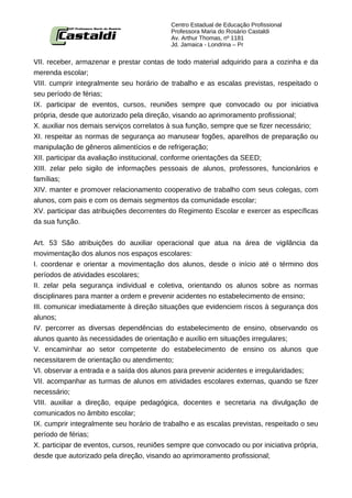 Centro Estadual de Educação Profissional
                                           Professora Maria do Rosário Castaldi
                                           Av. Arthur Thomas, nº 1181
                                           Jd. Jamaica - Londrina – Pr


VII. receber, armazenar e prestar contas de todo material adquirido para a cozinha e da
merenda escolar;
VIII. cumprir integralmente seu horário de trabalho e as escalas previstas, respeitado o
seu período de férias;
IX. participar de eventos, cursos, reuniões sempre que convocado ou por iniciativa
própria, desde que autorizado pela direção, visando ao aprimoramento profissional;
X. auxiliar nos demais serviços correlatos à sua função, sempre que se fizer necessário;
XI. respeitar as normas de segurança ao manusear fogões, aparelhos de preparação ou
manipulação de gêneros alimentícios e de refrigeração;
XII. participar da avaliação institucional, conforme orientações da SEED;
XIII. zelar pelo sigilo de informações pessoais de alunos, professores, funcionários e
famílias;
XIV. manter e promover relacionamento cooperativo de trabalho com seus colegas, com
alunos, com pais e com os demais segmentos da comunidade escolar;
XV. participar das atribuições decorrentes do Regimento Escolar e exercer as específicas
da sua função.


Art. 53 São atribuições do auxiliar operacional que atua na área de vigilância da
movimentação dos alunos nos espaços escolares:
I. coordenar e orientar a movimentação dos alunos, desde o início até o término dos
períodos de atividades escolares;
II. zelar pela segurança individual e coletiva, orientando os alunos sobre as normas
disciplinares para manter a ordem e prevenir acidentes no estabelecimento de ensino;
III. comunicar imediatamente à direção situações que evidenciem riscos à segurança dos
alunos;
IV. percorrer as diversas dependências do estabelecimento de ensino, observando os
alunos quanto às necessidades de orientação e auxílio em situações irregulares;
V. encaminhar ao setor competente do estabelecimento de ensino os alunos que
necessitarem de orientação ou atendimento;
VI. observar a entrada e a saída dos alunos para prevenir acidentes e irregularidades;
VII. acompanhar as turmas de alunos em atividades escolares externas, quando se fizer
necessário;
VIII. auxiliar a direção, equipe pedagógica, docentes e secretaria na divulgação de
comunicados no âmbito escolar;
IX. cumprir integralmente seu horário de trabalho e as escalas previstas, respeitado o seu
período de férias;
X. participar de eventos, cursos, reuniões sempre que convocado ou por iniciativa própria,
desde que autorizado pela direção, visando ao aprimoramento profissional;
 