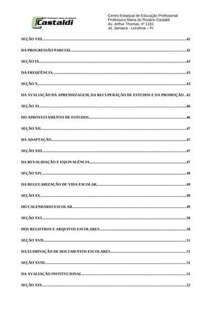 Centro Estadual de Educação Profissional
                                                                                      Professora Maria do Rosário Castaldi
                                                                                      Av. Arthur Thomas, nº 1181
                                                                                      Jd. Jamaica - Londrina – Pr

SEÇÃO VIII..........................................................................................................................................................42


DA PROGRESSÃO PARCIAL...........................................................................................................................42


SEÇÃO IX..............................................................................................................................................................43


DA FREQÜÊNCIA...............................................................................................................................................43


SEÇÃO X...............................................................................................................................................................43


DA AVALIAÇÃO DA APRENDIZAGEM, DA RECUPERAÇÃO DE ESTUDOS E DA PROMOÇÃO. .43


SEÇÃO XI..............................................................................................................................................................46


DO APROVEITAMENTO DE ESTUDOS........................................................................................................46

SEÇÃO XII............................................................................................................................................................47


DA ADAPTAÇÃO................................................................................................................................................47


SEÇÃO XIII..........................................................................................................................................................47


DA REVALIDAÇÃO E EQUIVALÊNCIA.......................................................................................................47


SEÇÃO XIV...........................................................................................................................................................49


DA REGULARIZAÇÃO DE VIDA ESCOLAR................................................................................................49


SEÇÃO XV............................................................................................................................................................49


DO CALENDÁRIO ESCOLAR..........................................................................................................................49


SEÇÃO XVI...........................................................................................................................................................50


DOS REGISTROS E ARQUIVOS ESCOLARES.............................................................................................50


SEÇÃO XVII.........................................................................................................................................................51


DA ELIMINAÇÃO DE DOCUMENTOS ESCOLARES.................................................................................51


SEÇÃO XVIII.......................................................................................................................................................51


DA AVALIAÇÃO INSTITUCIONAL................................................................................................................51


SEÇÃO XIX...........................................................................................................................................................52
 