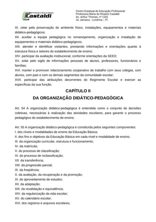 Centro Estadual de Educação Profissional
                                          Professora Maria do Rosário Castaldi
                                          Av. Arthur Thomas, nº 1181
                                          Jd. Jamaica - Londrina – Pr


XI. zelar pela preservação do ambiente físico, instalações, equipamentos e materiais
didático-pedagógicos;
XII. auxiliar a equipe pedagógica no remanejamento, organização e instalação de
equipamentos e materiais didático-pedagógicos;
XIII. atender e identificar visitantes, prestando informações e orientações quanto à
estrutura física e setores do estabelecimento de ensino;
XIV. participar da avaliação institucional, conforme orientações da SEED;
XV. zelar pelo sigilo de informações pessoais de alunos, professores, funcionários e
famílias;
XVI. manter e promover relacionamento cooperativo de trabalho com seus colegas, com
alunos, com pais e com os demais segmentos da comunidade escolar;
XVII. participar das atribuições decorrentes do Regimento Escolar e exercer as
específicas da sua função.

                                   CAPÍTULO II
            DA ORGANIZAÇÃO DIDÁTICO-PEDAGÓGICA

Art. 54 A organização didático-pedagógica é entendida como o conjunto de decisões
coletivas, necessárias à realização das atividades escolares, para garantir o processo
pedagógico do estabelecimento de ensino.


Art. 55 A organização didático-pedagógica é constituída pelos seguintes componentes:
I. dos níveis e modalidades de ensino da Educação Básica;
II. dos fins e objetivos da Educação Básica em cada nível e modalidade de ensino;
III. da organização curricular, estrutura e funcionamento;
IV. da matrícula;
V. do processo de classificação;
VI. do processo de reclassificação;
VII. da transferência;
VIII. da progressão parcial;
IX. da freqüência;
X. da avaliação, da recuperação e da promoção;
XI. do aproveitamento de estudos;
XII. da adaptação;
XIII. da revalidação e equivalência;
XIV. da regularização da vida escolar;
XV. do calendário escolar;
XVI. dos registros e arquivos escolares;
 