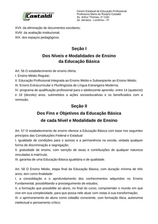 Centro Estadual de Educação Profissional
                                           Professora Maria do Rosário Castaldi
                                           Av. Arthur Thomas, nº 1181
                                           Jd. Jamaica - Londrina – Pr


XVII. da eliminação de documentos escolares;
XVIII. da avaliação institucional;
XIX. dos espaços pedagógicos.


                                       Seção I
                   Dos Níveis e Modalidades de Ensino
                          da Educação Básica

Art. 56 O estabelecimento de ensino oferta:
I. Ensino Médio Regular;
II. Educação Profissional Integrada ao Ensino Médio e Subseqüente ao Ensino Médio;
III. Ensino Extracurricular e Plurilingüista de Língua Estrangeira Moderna;
IV. programa de qualificação profissional para o adolescente aprendiz, entre 14 (quatorze)
e 18 (dezoito) anos, submetidos a ações socioeducativas e os beneficiados com a
remissão.

                                       Seção II
               Dos Fins e Objetivos da Educação Básica
                  de cada Nível e Modalidade de Ensino

Art. 57 O estabelecimento de ensino oferece a Educação Básica com base nos seguintes
princípios das Constituições Federal e Estadual:
I. igualdade de condições para o acesso e a permanência na escola, vedada qualquer
forma de discriminação e segregação;
II. gratuidade de ensino, com isenção de taxas e contribuições de qualquer natureza
vinculadas à matrícula;
III. garantia de uma Educação Básica igualitária e de qualidade.


Art. 58 O Ensino Médio, etapa final da Educação Básica, com duração mínima de três
anos, tem como finalidade:
I. a consolidação e o aprofundamento dos conhecimentos adquiridos no Ensino
Fundamental, possibilitando o prosseguimento de estudos;
II. a formação que possibilite ao aluno, no final do curso, compreender o mundo em que
vive em sua complexidade, para que possa nele atuar com vistas à sua transformação;
III. o aprimoramento do aluno como cidadão consciente, com formação ética, autonomia
intelectual e pensamento crítico;
 
