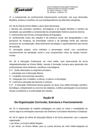 Centro Estadual de Educação Profissional
                                           Professora Maria do Rosário Castaldi
                                           Av. Arthur Thomas, nº 1181
                                           Jd. Jamaica - Londrina – Pr


IV. a compreensão do conhecimento historicamente construído, nas suas dimensões
filosófica, artística e científica, em sua interdependência nas diferentes disciplinas.


Art. 59 Ao final do Ensino Médio o aluno deve demonstrar:
I. domínio dos princípios científicos, tecnológicos e do legado filosófico e artístico da
sociedade, que possibilite a compreensão da complexidade histórico-social da mesma;
II. conhecimento das formas contemporâneas de linguagem;
III. compreensão crítica das relações e da estrutura social, das desigualdades e dos
processos de mudança, da diversidade cultural e da ideologia frente aos intensos
processos de mundialização, desenvolvimento tecnológico e aprofundamento das formas
de exclusão;
IV. percepção própria, como indivíduo e personagem social, com consciência,
reconhecimento da identidade social e uma compreensão crítica da relação homem-
mundo.


Art. 60 A Educação Profissional, em nível médio, será desenvolvida de forma
integrada/articulada ao Ensino Médio, visando à formação humana para apreensão dos
conhecimentos sócio-históricos, científicos e tecnológicos.
§ 1º - Serão observados os seguintes princípios:
I – articulação com a Educação Básica;
II – o trabalho como princípio educativo;
III – integração com o trabalho, a ciência, a cultura e a tecnologia;
IV – estímulo à educação permanente e contínua.
§ 2º - A Educação Profissional deverá garantir ao aluno uma sólida formação científico-
tecnológica, indispensável ao exercício da cidadania, à efetiva participação nos processos
sociais e produtivos e à continuidade dos estudos.


                                      Seção III
     Da Organização Curricular, Estrutura e Funcionamento

Art. 61 A organização do trabalho pedagógico em todos os níveis e modalidades de
ensino segue as orientações expressas nas Diretrizes Curriculares Nacionais e Estaduais.


Art. 62 O regime da oferta da Educação Básica é de forma presencial, com a seguinte
organização:
I. por séries, no Ensino Médio Regular;
II. por séries, no Ensino Médio, para os cursos técnicos de nível médio-integrado da
 