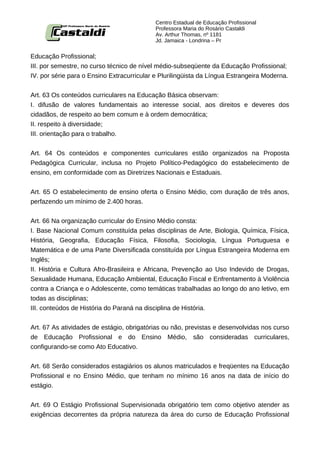 Centro Estadual de Educação Profissional
                                            Professora Maria do Rosário Castaldi
                                            Av. Arthur Thomas, nº 1181
                                            Jd. Jamaica - Londrina – Pr


Educação Profissional;
III. por semestre, no curso técnico de nível médio-subseqüente da Educação Profissional;
IV. por série para o Ensino Extracurricular e Plurilingüista da Língua Estrangeira Moderna.


Art. 63 Os conteúdos curriculares na Educação Básica observam:
I. difusão de valores fundamentais ao interesse social, aos direitos e deveres dos
cidadãos, de respeito ao bem comum e à ordem democrática;
II. respeito à diversidade;
III. orientação para o trabalho.


Art. 64 Os conteúdos e componentes curriculares estão organizados na Proposta
Pedagógica Curricular, inclusa no Projeto Político-Pedagógico do estabelecimento de
ensino, em conformidade com as Diretrizes Nacionais e Estaduais.


Art. 65 O estabelecimento de ensino oferta o Ensino Médio, com duração de três anos,
perfazendo um mínimo de 2.400 horas.


Art. 66 Na organização curricular do Ensino Médio consta:
I. Base Nacional Comum constituída pelas disciplinas de Arte, Biologia, Química, Física,
História, Geografia, Educação Física, Filosofia, Sociologia, Língua Portuguesa e
Matemática e de uma Parte Diversificada constituída por Língua Estrangeira Moderna em
Inglês;
II. História e Cultura Afro-Brasileira e Africana, Prevenção ao Uso Indevido de Drogas,
Sexualidade Humana, Educação Ambiental, Educação Fiscal e Enfrentamento à Violência
contra a Criança e o Adolescente, como temáticas trabalhadas ao longo do ano letivo, em
todas as disciplinas;
III. conteúdos de História do Paraná na disciplina de História.


Art. 67 As atividades de estágio, obrigatórias ou não, previstas e desenvolvidas nos curso
de Educação Profissional e do Ensino Médio, são consideradas curriculares,
configurando-se como Ato Educativo.


Art. 68 Serão considerados estagiários os alunos matriculados e freqüentes na Educação
Profissional e no Ensino Médio, que tenham no mínimo 16 anos na data de início do
estágio.


Art. 69 O Estágio Profissional Supervisionada obrigatório tem como objetivo atender as
exigências decorrentes da própria natureza da área do curso de Educação Profissional
 