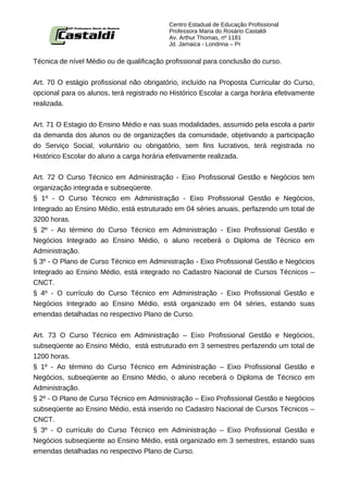 Centro Estadual de Educação Profissional
                                           Professora Maria do Rosário Castaldi
                                           Av. Arthur Thomas, nº 1181
                                           Jd. Jamaica - Londrina – Pr


Técnica de nível Médio ou de qualificação profissional para conclusão do curso.


Art. 70 O estágio profissional não obrigatório, incluído na Proposta Curricular do Curso,
opcional para os alunos, terá registrado no Histórico Escolar a carga horária efetivamente
realizada.


Art. 71 O Estagio do Ensino Médio e nas suas modalidades, assumido pela escola a partir
da demanda dos alunos ou de organizações da comunidade, objetivando a participação
do Serviço Social, voluntário ou obrigatório, sem fins lucrativos, terá registrada no
Histórico Escolar do aluno a carga horária efetivamente realizada.


Art. 72 O Curso Técnico em Administração - Eixo Profissional Gestão e Negócios tem
organização integrada e subseqüente.
§ 1º - O Curso Técnico em Administração - Eixo Profissional Gestão e Negócios,
Integrado ao Ensino Médio, está estruturado em 04 séries anuais, perfazendo um total de
3200 horas.
§ 2º - Ao término do Curso Técnico em Administração - Eixo Profissional Gestão e
Negócios Integrado ao Ensino Médio, o aluno receberá o Diploma de Técnico em
Administração.
§ 3º - O Plano de Curso Técnico em Administração - Eixo Profissional Gestão e Negócios
Integrado ao Ensino Médio, está integrado no Cadastro Nacional de Cursos Técnicos –
CNCT.
§ 4º - O currículo do Curso Técnico em Administração - Eixo Profissional Gestão e
Negócios Integrado ao Ensino Médio, está organizado em 04 séries, estando suas
emendas detalhadas no respectivo Plano de Curso.


Art. 73 O Curso Técnico em Administração – Eixo Profissional Gestão e Negócios,
subseqüente ao Ensino Médio, está estruturado em 3 semestres perfazendo um total de
1200 horas.
§ 1º - Ao término do Curso Técnico em Administração – Eixo Profissional Gestão e
Negócios, subseqüente ao Ensino Médio, o aluno receberá o Diploma de Técnico em
Administração.
§ 2º - O Plano de Curso Técnico em Administração – Eixo Profissional Gestão e Negócios
subseqüente ao Ensino Médio, está inserido no Cadastro Nacional de Cursos Técnicos –
CNCT.
§ 3º - O currículo do Curso Técnico em Administração – Eixo Profissional Gestão e
Negócios subseqüente ao Ensino Médio, está organizado em 3 semestres, estando suas
emendas detalhadas no respectivo Plano de Curso.
 