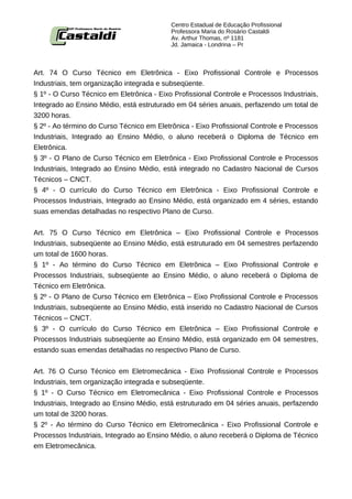 Centro Estadual de Educação Profissional
                                           Professora Maria do Rosário Castaldi
                                           Av. Arthur Thomas, nº 1181
                                           Jd. Jamaica - Londrina – Pr



Art. 74 O Curso Técnico em Eletrônica - Eixo Profissional Controle e Processos
Industriais, tem organização integrada e subseqüente.
§ 1º - O Curso Técnico em Eletrônica - Eixo Profissional Controle e Processos Industriais,
Integrado ao Ensino Médio, está estruturado em 04 séries anuais, perfazendo um total de
3200 horas.
§ 2º - Ao término do Curso Técnico em Eletrônica - Eixo Profissional Controle e Processos
Industriais, Integrado ao Ensino Médio, o aluno receberá o Diploma de Técnico em
Eletrônica.
§ 3º - O Plano de Curso Técnico em Eletrônica - Eixo Profissional Controle e Processos
Industriais, Integrado ao Ensino Médio, está integrado no Cadastro Nacional de Cursos
Técnicos – CNCT.
§ 4º - O currículo do Curso Técnico em Eletrônica - Eixo Profissional Controle e
Processos Industriais, Integrado ao Ensino Médio, está organizado em 4 séries, estando
suas emendas detalhadas no respectivo Plano de Curso.


Art. 75 O Curso Técnico em Eletrônica – Eixo Profissional Controle e Processos
Industriais, subseqüente ao Ensino Médio, está estruturado em 04 semestres perfazendo
um total de 1600 horas.
§ 1º - Ao término do Curso Técnico em Eletrônica – Eixo Profissional Controle e
Processos Industriais, subseqüente ao Ensino Médio, o aluno receberá o Diploma de
Técnico em Eletrônica.
§ 2º - O Plano de Curso Técnico em Eletrônica – Eixo Profissional Controle e Processos
Industriais, subseqüente ao Ensino Médio, está inserido no Cadastro Nacional de Cursos
Técnicos – CNCT.
§ 3º - O currículo do Curso Técnico em Eletrônica – Eixo Profissional Controle e
Processos Industriais subseqüente ao Ensino Médio, está organizado em 04 semestres,
estando suas emendas detalhadas no respectivo Plano de Curso.


Art. 76 O Curso Técnico em Eletromecânica - Eixo Profissional Controle e Processos
Industriais, tem organização integrada e subseqüente.
§ 1º - O Curso Técnico em Eletromecânica - Eixo Profissional Controle e Processos
Industriais, Integrado ao Ensino Médio, está estruturado em 04 séries anuais, perfazendo
um total de 3200 horas.
§ 2º - Ao término do Curso Técnico em Eletromecânica - Eixo Profissional Controle e
Processos Industriais, Integrado ao Ensino Médio, o aluno receberá o Diploma de Técnico
em Eletromecânica.
 