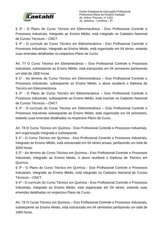 Centro Estadual de Educação Profissional
                                          Professora Maria do Rosário Castaldi
                                          Av. Arthur Thomas, nº 1181
                                          Jd. Jamaica - Londrina – Pr


§ 3º - O Plano de Curso Técnico em Eletromecânica - Eixo Profissional Controle e
Processos Industriais, Integrado ao Ensino Médio, está integrado no Cadastro Nacional
de Cursos Técnicos – CNCT.
§ 4º - O currículo do Curso Técnico em Eletromecânica - Eixo Profissional Controle e
Processos Industriais, Integrado ao Ensino Médio, está organizado em 04 séries, estando
suas emendas detalhadas no respectivo Plano de Curso.


Art. 77 O Curso Técnico em Eletromecânica – Eixo Profissional Controle e Processos
Industriais, subseqüente ao Ensino Médio, está estruturado em 04 semestres perfazendo
um total de 1600 horas.
§ 1º - Ao término do Curso Técnico em Eletromecânica – Eixo Profissional Controle e
Processos Industriais, subseqüente ao Ensino Médio, o aluno receberá o Diploma de
Técnico em Eletromecânica.
§ 2º - O Plano de Curso Técnico em Eletromecânica – Eixo Profissional Controle e
Processos Industriais, subseqüente ao Ensino Médio, está inserido no Cadastro Nacional
de Cursos Técnicos – CNCT.
§ 3º - O currículo do Curso Técnico em Eletromecânica – Eixo Profissional Controle e
Processos Industriais subseqüente ao Ensino Médio, está organizado em 04 semestres,
estando suas emendas detalhadas no respectivo Plano de Curso.


Art. 78 O Curso Técnico em Química - Eixo Profissional Controle e Processos Industriais,
tem organização integrada e subseqüente.
§ 1º - O Curso Técnico em Química - Eixo Profissional Controle e Processos Industriais,
Integrado ao Ensino Médio, está estruturado em 04 séries anuais, perfazendo um total de
3200 horas.
§ 2º - Ao término do Curso Técnico em Química - Eixo Profissional Controle e Processos
Industriais, Integrado ao Ensino Médio, o aluno receberá o Diploma de Técnico em
Química.
§ 3º - O Plano de Curso Técnico em Química - Eixo Profissional Controle e Processos
Industriais, Integrado ao Ensino Médio, está integrado no Cadastro Nacional de Cursos
Técnicos – CNCT.
§ 4º - O currículo do Curso Técnico em Química - Eixo Profissional Controle e Processos
Industriais, Integrado ao Ensino Médio, está organizado em 04 séries, estando suas
emendas detalhadas no respectivo Plano de Curso.


Art. 79 O Curso Técnico em Química – Eixo Profissional Controle e Processos Industriais,
subseqüente ao Ensino Médio, está estruturado em 04 semestres perfazendo um total de
1600 horas.
 