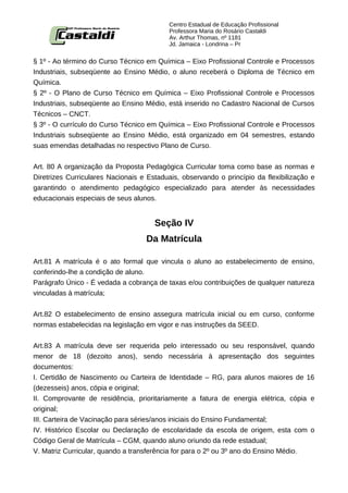 Centro Estadual de Educação Profissional
                                          Professora Maria do Rosário Castaldi
                                          Av. Arthur Thomas, nº 1181
                                          Jd. Jamaica - Londrina – Pr


§ 1º - Ao término do Curso Técnico em Química – Eixo Profissional Controle e Processos
Industriais, subseqüente ao Ensino Médio, o aluno receberá o Diploma de Técnico em
Química.
§ 2º - O Plano de Curso Técnico em Química – Eixo Profissional Controle e Processos
Industriais, subseqüente ao Ensino Médio, está inserido no Cadastro Nacional de Cursos
Técnicos – CNCT.
§ 3º - O currículo do Curso Técnico em Química – Eixo Profissional Controle e Processos
Industriais subseqüente ao Ensino Médio, está organizado em 04 semestres, estando
suas emendas detalhadas no respectivo Plano de Curso.


Art. 80 A organização da Proposta Pedagógica Curricular toma como base as normas e
Diretrizes Curriculares Nacionais e Estaduais, observando o princípio da flexibilização e
garantindo o atendimento pedagógico especializado para atender às necessidades
educacionais especiais de seus alunos.


                                      Seção IV
                                   Da Matrícula

Art.81 A matrícula é o ato formal que vincula o aluno ao estabelecimento de ensino,
conferindo-lhe a condição de aluno.
Parágrafo Único - É vedada a cobrança de taxas e/ou contribuições de qualquer natureza
vinculadas à matrícula;


Art.82 O estabelecimento de ensino assegura matrícula inicial ou em curso, conforme
normas estabelecidas na legislação em vigor e nas instruções da SEED.


Art.83 A matrícula deve ser requerida pelo interessado ou seu responsável, quando
menor de 18 (dezoito anos), sendo necessária à apresentação dos seguintes
documentos:
I. Certidão de Nascimento ou Carteira de Identidade – RG, para alunos maiores de 16
(dezesseis) anos, cópia e original;
II. Comprovante de residência, prioritariamente a fatura de energia elétrica, cópia e
original;
III. Carteira de Vacinação para séries/anos iniciais do Ensino Fundamental;
IV. Histórico Escolar ou Declaração de escolaridade da escola de origem, esta com o
Código Geral de Matrícula – CGM, quando aluno oriundo da rede estadual;
V. Matriz Curricular, quando a transferência for para o 2º ou 3º ano do Ensino Médio.
 