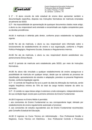 Centro Estadual de Educação Profissional
                                           Professora Maria do Rosário Castaldi
                                           Av. Arthur Thomas, nº 1181
                                           Jd. Jamaica - Londrina – Pr


§ 1º - O aluno oriundo da rede estadual de ensino deve apresentar também a
documentação específica, disposta nas Instruções Normativas de matrícula emanadas
anualmente da SEED.
§ 2º - Na impossibilidade de apresentação de quaisquer documentos citados neste artigo,
o aluno ou seu responsável será orientado e encaminhado aos órgãos competentes para
as devidas providências.


Art.84 A matrícula é deferida pelo diretor, conforme prazo estabelecido na legislação
vigente.


Art.85 No ato da matrícula, o aluno ou seu responsável será informado sobre o
funcionamento do estabelecimento de ensino e sua organização, conforme o Projeto
Político-Pedagógico, Regimento Escolar, Estatutos e Regulamentos Internos.


Art.86 No ato da matrícula, o aluno ou seu responsável deverá autodeclarar seu
pertencimento Étnico-Racial.


Art.87 O período de matrícula será estabelecido pela SEED, por meio de Instruções
Normativas.


Art.88 Ao aluno não vinculado a qualquer estabelecimento de ensino assegura-se a
possibilidade de matrícula em qualquer tempo, desde que se submeta ao processo de
classificação, aproveitamento de estudos e adaptação, previstos no presente Regimento
Escolar, conforme legislação vigente.
§ 1º - O controle de freqüência far-se-á a partir da data da efetivação da matrícula, sendo
exigida freqüência mínima de 75% do total da carga horária restante da série ou
semestre.
§ 2º - O contido no caput desse artigo é extensivo a todo estrangeiro, independentemente
de sua condição legal, exceto para a primeira série/ano do Ensino Fundamental.


Art.89 O ingresso no Ensino Médio é permitido:
I. aos concluintes do Ensino Fundamental ou seu correspondente legal, ofertado por
estabelecimento de ensino regularmente autorizado a funcionar;
II. aos concluintes de estudos equivalentes aos de Ensino Fundamental reconhecidos
pelo Conselho Estadual de Educação.


Art.90 O ingresso no Curso Técnico em Administração - Eixo Profissional Gestão e
Negócios, Curso Técnico em Eletrônica - Eixo Profissional Controle e Processos
 