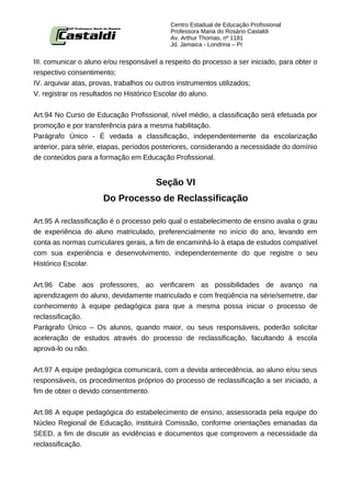 Centro Estadual de Educação Profissional
                                           Professora Maria do Rosário Castaldi
                                           Av. Arthur Thomas, nº 1181
                                           Jd. Jamaica - Londrina – Pr


III. comunicar o aluno e/ou responsável a respeito do processo a ser iniciado, para obter o
respectivo consentimento;
IV. arquivar atas, provas, trabalhos ou outros instrumentos utilizados;
V. registrar os resultados no Histórico Escolar do aluno.


Art.94 No Curso de Educação Profissional, nível médio, a classificação será efetuada por
promoção e por transferência para a mesma habilitação.
Parágrafo Único - É vedada a classificação, independentemente da escolarização
anterior, para série, etapas, períodos posteriores, considerando a necessidade do domínio
de conteúdos para a formação em Educação Profissional.


                                       Seção VI
                      Do Processo de Reclassificação

Art.95 A reclassificação é o processo pelo qual o estabelecimento de ensino avalia o grau
de experiência do aluno matriculado, preferencialmente no início do ano, levando em
conta as normas curriculares gerais, a fim de encaminhá-lo à etapa de estudos compatível
com sua experiência e desenvolvimento, independentemente do que registre o seu
Histórico Escolar.


Art.96 Cabe aos professores, ao verificarem as possibilidades de avanço na
aprendizagem do aluno, devidamente matriculado e com freqüência na série/semetre, dar
conhecimento à equipe pedagógica para que a mesma possa iniciar o processo de
reclassificação.
Parágrafo Único – Os alunos, quando maior, ou seus responsáveis, poderão solicitar
aceleração de estudos através do processo de reclassificação, facultando à escola
aprová-lo ou não.


Art.97 A equipe pedagógica comunicará, com a devida antecedência, ao aluno e/ou seus
responsáveis, os procedimentos próprios do processo de reclassificação a ser iniciado, a
fim de obter o devido consentimento.


Art.98 A equipe pedagógica do estabelecimento de ensino, assessorada pela equipe do
Núcleo Regional de Educação, instituirá Comissão, conforme orientações emanadas da
SEED, a fim de discutir as evidências e documentos que comprovem a necessidade da
reclassificação.
 