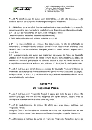 Centro Estadual de Educação Profissional
                                          Professora Maria do Rosário Castaldi
                                          Av. Arthur Thomas, nº 1181
                                          Jd. Jamaica - Londrina – Pr



Art.108 As transferências de alunos com dependência em até três disciplinas serão
aceitas e deverão ser cumpridas mediante plano especial de estudos.


Art.109 O aluno, ao se transferir do estabelecimento de ensino, receberá a documentação
escolar necessária para matrícula no estabelecimento de destino, devidamente assinada.
§ 1º - No caso de transferência em curso, será entregue ao aluno:
I. Histórico Escolar das séries ou semestres concluídos;
II. Ficha Individual referente à série ou semestre em curso.


§ 2º - Na impossibilidade da emissão dos documentos, no ato da solicitação da
transferência, o estabelecimento fornecerá Declaração de Escolaridade, anexando cópia
da Matriz Curricular e compromisso de expedição de documento definitivo no prazo de 30
(trinta) dias.
§ 3º - À documentação dos alunos que freqüentam os serviços de Apoios da Educação
Especial, além dos documentos da classe comum, deverão ser acrescentadas cópias do
relatório da avaliação pedagógica no contexto escolar e cópia do último relatório de
acompanhamento semestral realizado pelo professor do Serviço ou Apoio Especializado.


Art.110 A matrícula por transferência nos cursos de Educação Profissional técnica de
nível médio deve atender as normas estabelecidas pelo Conselho Estadual de Educação.
Parágrafo Único - A matrícula por transferência só poderá ser efetuada quando for para a
mesma habilitação profissional.


                                     Seção VIII
                            Da Progressão Parcial

Art.111 A matrícula com Progressão Parcial é aquela por meio da qual o aluno, não
obtendo aprovação final em até três disciplinas em regime seriado, poderá cursá-las
subseqüente e concomitantemente às séries seguintes.


Art.112 O estabelecimento de ensino não oferta aos seus alunos matrícula com
Progressão Parcial.
Parágrafo Único - As transferências recebidas de alunos com dependência em até três
disciplinas serão aceitas e deverão ser cumpridas mediante plano especial de estudos.


Art.113 É vedada a matrícula de alunos em regime de Progressão Parcial nos cursos de
 
