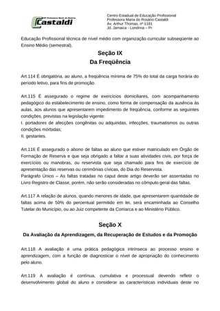 Centro Estadual de Educação Profissional
                                          Professora Maria do Rosário Castaldi
                                          Av. Arthur Thomas, nº 1181
                                          Jd. Jamaica - Londrina – Pr


Educação Profissional técnica de nível médio com organização curricular subseqüente ao
Ensino Médio (semestral).
                                    Seção IX
                                  Da Freqüência

Art.114 É obrigatória, ao aluno, a freqüência mínima de 75% do total da carga horária do
período letivo, para fins de promoção.


Art.115 É assegurado o regime de exercícios domiciliares, com acompanhamento
pedagógico do estabelecimento de ensino, como forma de compensação da ausência às
aulas, aos alunos que apresentarem impedimento de freqüência, conforme as seguintes
condições, previstas na legislação vigente:
I. portadores de afecções congênitas ou adquiridas, infecções, traumatismos ou outras
condições mórbidas;
II. gestantes.


Art.116 É assegurado o abono de faltas ao aluno que estiver matriculado em Órgão       de
Formação de Reserva e que seja obrigado a faltar a suas atividades civis, por força    de
exercícios ou manobras, ou reservista que seja chamado para fins de exercício          de
apresentação das reservas ou cerimônias cívicas, do Dia do Reservista.
Parágrafo Único – As faltas tratadas no caput deste artigo deverão ser assentadas      no
Livro Registro de Classe, porém, não serão consideradas no cômputo geral das faltas.


Art.117 A relação de alunos, quando menores de idade, que apresentarem quantidade de
faltas acima de 50% do percentual permitido em lei, será encaminhada ao Conselho
Tutelar do Município, ou ao Juiz competente da Comarca e ao Ministério Público.


                                      Seção X
Da Avaliação da Aprendizagem, da Recuperação de Estudos e da Promoção

Art.118 A avaliação é uma prática pedagógica intrínseca ao processo ensino e
aprendizagem, com a função de diagnosticar o nível de apropriação do conhecimento
pelo aluno.


Art.119 A avaliação é contínua, cumulativa e processual devendo refletir o
desenvolvimento global do aluno e considerar as características individuais deste no
 
