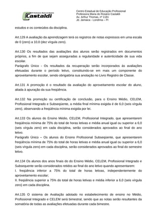 Centro Estadual de Educação Profissional
                                            Professora Maria do Rosário Castaldi
                                            Av. Arthur Thomas, nº 1181
                                            Jd. Jamaica - Londrina – Pr


estudos e os conteúdos da disciplina.


Art.129 A avaliação da aprendizagem terá os registros de notas expressos em uma escala
de 0 (zero) a 10,0 (dez vírgula zero).


Art.130 Os resultados das avaliações dos alunos serão registrados em documentos
próprios, a fim de que sejam asseguradas a regularidade e autenticidade de sua vida
escolar.
Parágrafo Único - Os resultados da recuperação serão incorporados às avaliações
efetuadas durante o período letivo, constituindo-se em mais um componente do
aproveitamento escolar, sendo obrigatória sua anotação no Livro Registro de Classe.


Art.131 A promoção é o resultado da avaliação do aproveitamento escolar do aluno,
aliada à apuração da sua freqüência.


Art.132 Na promoção ou certificação de conclusão, para o Ensino Médio, CELEM,
Profissional Integrado e Subseqüente, a média final mínima exigida é de 6,0 (seis vírgula
zero), observando a freqüência mínima exigida por lei.


Art.133 Os alunos do Ensino Médio, CELEM, Profissional Integrado, que apresentarem
freqüência mínima de 75% do total de horas letivas e média anual igual ou superior a 6,0
(seis vírgula zero) em cada disciplina, serão considerados aprovados ao final do ano
letivo.
Parágrafo Único – Os alunos do Ensino Profissional Subseqüente, que apresentarem
freqüência mínima de 75% do total de horas letivas e média anual igual ou superior a 6,0
(seis vírgula zero) em cada disciplina, serão considerados aprovados ao final do semestre
letivo.


Art.134 Os alunos dos anos finais do do Ensino Médio, CELEM, Profissional Integrado e
Subsequente serão considerados retidos ao final do ano letivo quando apresentarem:
I. freqüência inferior a 75% do total de horas letivas, independentemente do
aproveitamento escolar;
II. freqüência superior a 75% do total de horas letivas e média inferior a 6,0 (seis vírgula
zero) em cada disciplina.


Art.135 O sistema de Avaliação adotado no estabelecimento de ensino no Médio,
Profissional Integrado e CELEM será bimestral, sendo que as notas serão resultantes da
somatória de todas as avaliações efetuadas durante cada bimestre.
 