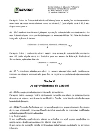 Centro Estadual de Educação Profissional
                                              Professora Maria do Rosário Castaldi
                                              Av. Arthur Thomas, nº 1181
                                              Jd. Jamaica - Londrina – Pr



Parágrafo único: Na Educação Profissional Subseqüente, as avaliações serão convertidas
numa nota expressa bimestralmente numa escala de 0,0 (zero vírgula zero) à 10,0 (dez
vírgula zero) pontos.


Art.136 O rendimento mínimo exigido para aprovação pelo estabelecimento de ensino é a
nota 6,0 (seis vírgula zero) por disciplina para os alunos de Médio, CELEM e Profissional
Integrado, aplicada à fórmula:


                    1º bimestre + 2º bimestre + 3º bimestre + 4bimestre
                                                                        = 6,0
                                             4


Parágrafo único: o rendimento mínimo exigido para aprovação pelo estabelecimento é a
nota 6,0 (seis vírgula zero) por disciplina para os alunos da Educação Profissional
Subseqüente, aplicada a fórmula:
                                1º bimestre + 2º bimestre
                                                          = 6,0
                                            2


Art.137 Os resultados obtidos pelo aluno no decorrer do ano letivo serão devidamente
inseridos no sistema informatizado, para fins de registro e expedição de documentação
escolar.

                                         Seção XI
                       Do Aproveitamento de Estudos

Art.138 Os estudos concluídos com êxito serão aproveitados.
Parágrafo Único – A carga horária efetivamente cumprida pelo aluno, no estabelecimento
de ensino de origem, será transcrita no Histórico Escolar, para fins de cálculo da carga
horária total do curso.


Art.139 Na Educação Profissional, em cursos subseqüentes, o aproveitamento de estudos
deve estar relacionado com o perfil profissional de conclusão da respectiva qualificação
ou habilitação profissional, adquiridas:
I. no Ensino Médio;
II. em qualificações profissionais, etapas ou módulos em nível técnico concluídos em
outros cursos, desde que cursados nos últimos cinco anos;
III. em cursos de formação inicial e continuada de trabalhadores, no trabalho ou por meios
informais;
 