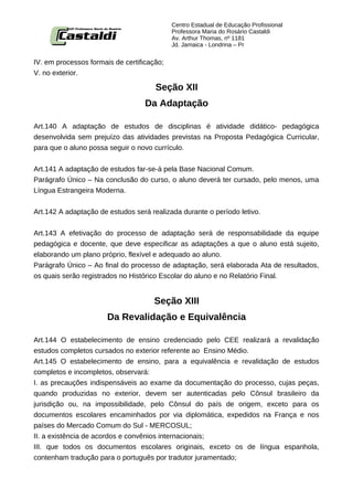 Centro Estadual de Educação Profissional
                                            Professora Maria do Rosário Castaldi
                                            Av. Arthur Thomas, nº 1181
                                            Jd. Jamaica - Londrina – Pr


IV. em processos formais de certificação;
V. no exterior.

                                      Seção XII
                                   Da Adaptação

Art.140 A adaptação de estudos de disciplinas é atividade didático- pedagógica
desenvolvida sem prejuízo das atividades previstas na Proposta Pedagógica Curricular,
para que o aluno possa seguir o novo currículo.


Art.141 A adaptação de estudos far-se-á pela Base Nacional Comum.
Parágrafo Único – Na conclusão do curso, o aluno deverá ter cursado, pelo menos, uma
Língua Estrangeira Moderna.


Art.142 A adaptação de estudos será realizada durante o período letivo.


Art.143 A efetivação do processo de adaptação será de responsabilidade da equipe
pedagógica e docente, que deve especificar as adaptações a que o aluno está sujeito,
elaborando um plano próprio, flexível e adequado ao aluno.
Parágrafo Único – Ao final do processo de adaptação, será elaborada Ata de resultados,
os quais serão registrados no Histórico Escolar do aluno e no Relatório Final.


                                      Seção XIII
                       Da Revalidação e Equivalência

Art.144 O estabelecimento de ensino credenciado pelo CEE realizará a revalidação
estudos completos cursados no exterior referente ao Ensino Médio.
Art.145 O estabelecimento de ensino, para a equivalência e revalidação de estudos
completos e incompletos, observará:
I. as precauções indispensáveis ao exame da documentação do processo, cujas peças,
quando produzidas no exterior, devem ser autenticadas pelo Cônsul brasileiro da
jurisdição ou, na impossibilidade, pelo Cônsul do país de origem, exceto para os
documentos escolares encaminhados por via diplomática, expedidos na França e nos
países do Mercado Comum do Sul - MERCOSUL;
II. a existência de acordos e convênios internacionais;
III. que todos os documentos escolares originais, exceto os de língua espanhola,
contenham tradução para o português por tradutor juramentado;
 