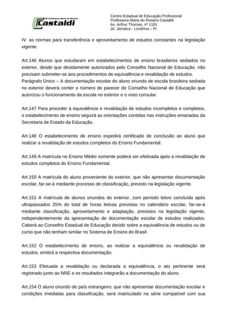 Centro Estadual de Educação Profissional
                                         Professora Maria do Rosário Castaldi
                                         Av. Arthur Thomas, nº 1181
                                         Jd. Jamaica - Londrina – Pr


IV. as normas para transferência e aproveitamento de estudos constantes na legislação
vigente.


Art.146 Alunos que estudaram em estabelecimentos de ensino brasileiros sediados no
exterior, desde que devidamente autorizados pelo Conselho Nacional de Educação, não
precisam submeter-se aos procedimentos de equivalência e revalidação de estudos.
Parágrafo Único – A documentação escolar do aluno oriundo de escola brasileira sediada
no exterior deverá conter o número do parecer do Conselho Nacional de Educação que
autorizou o funcionamento da escola no exterior e o visto consular.


Art.147 Para proceder à equivalência e revalidação de estudos incompletos e completos,
o estabelecimento de ensino seguirá as orientações contidas nas instruções emanadas da
Secretaria de Estado da Educação.


Art.148 O estabelecimento de ensino expedirá certificado de conclusão ao aluno que
realizar a revalidação de estudos completos do Ensino Fundamental.


Art.149 A matrícula no Ensino Médio somente poderá ser efetivada após a revalidação de
estudos completos do Ensino Fundamental.


Art.150 A matrícula do aluno proveniente do exterior, que não apresentar documentação
escolar, far-se-á mediante processo de classificação, previsto na legislação vigente.


Art.151 A matrícula de alunos oriundos do exterior, com período letivo concluído após
ultrapassados 25% do total de horas letivas previstas no calendário escolar, far-se-á
mediante classificação, aproveitamento e adaptação, previstos na legislação vigente,
independentemente da apresentação de documentação escolar de estudos realizados.
Caberá ao Conselho Estadual de Educação decidir sobre a equivalência de estudos ou de
curso que não tenham similar no Sistema de Ensino do Brasil.


Art.152 O estabelecimento de ensino, ao realizar a equivalência ou revalidação de
estudos, emitirá a respectiva documentação.


Art.153 Efetuada a revalidação ou declarada a equivalência, o ato pertinente será
registrado junto ao NRE e os resultados integrarão a documentação do aluno.


Art.154 O aluno oriundo de país estrangeiro, que não apresentar documentação escolar e
condições imediatas para classificação, será matriculado na série compatível com sua
 