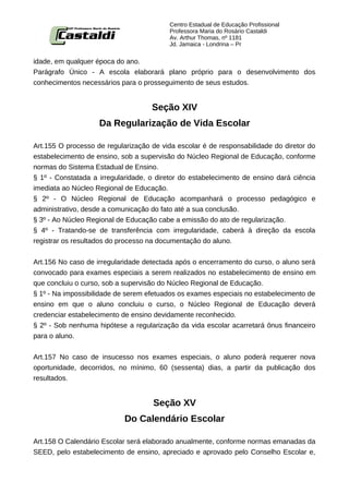 Centro Estadual de Educação Profissional
                                          Professora Maria do Rosário Castaldi
                                          Av. Arthur Thomas, nº 1181
                                          Jd. Jamaica - Londrina – Pr


idade, em qualquer época do ano.
Parágrafo Único - A escola elaborará plano próprio para o desenvolvimento dos
conhecimentos necessários para o prosseguimento de seus estudos.


                                    Seção XIV
                    Da Regularização de Vida Escolar

Art.155 O processo de regularização de vida escolar é de responsabilidade do diretor do
estabelecimento de ensino, sob a supervisão do Núcleo Regional de Educação, conforme
normas do Sistema Estadual de Ensino.
§ 1º - Constatada a irregularidade, o diretor do estabelecimento de ensino dará ciência
imediata ao Núcleo Regional de Educação.
§ 2º - O Núcleo Regional de Educação acompanhará o processo pedagógico e
administrativo, desde a comunicação do fato até a sua conclusão.
§ 3º - Ao Núcleo Regional de Educação cabe a emissão do ato de regularização.
§ 4º - Tratando-se de transferência com irregularidade, caberá à direção da escola
registrar os resultados do processo na documentação do aluno.


Art.156 No caso de irregularidade detectada após o encerramento do curso, o aluno será
convocado para exames especiais a serem realizados no estabelecimento de ensino em
que concluiu o curso, sob a supervisão do Núcleo Regional de Educação.
§ 1º - Na impossibilidade de serem efetuados os exames especiais no estabelecimento de
ensino em que o aluno concluiu o curso, o Núcleo Regional de Educação deverá
credenciar estabelecimento de ensino devidamente reconhecido.
§ 2º - Sob nenhuma hipótese a regularização da vida escolar acarretará ônus financeiro
para o aluno.


Art.157 No caso de insucesso nos exames especiais, o aluno poderá requerer nova
oportunidade, decorridos, no mínimo, 60 (sessenta) dias, a partir da publicação dos
resultados.


                                    Seção XV
                            Do Calendário Escolar

Art.158 O Calendário Escolar será elaborado anualmente, conforme normas emanadas da
SEED, pelo estabelecimento de ensino, apreciado e aprovado pelo Conselho Escolar e,
 
