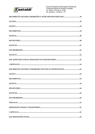 Centro Estadual de Educação Profissional
                                                                                      Professora Maria do Rosário Castaldi
                                                                                      Av. Arthur Thomas, nº 1181
                                                                                      Jd. Jamaica - Londrina – Pr

DOS DIREITOS, DEVERES, PROIBIÇÕES E AÇÕES DISCIPLINARES DOS........................................58


ALUNOS................................................................................................................................................................58


SEÇÃO I................................................................................................................................................................58


DOS DIREITOS....................................................................................................................................................58


SEÇÃO II...............................................................................................................................................................60


DOS DEVERES.....................................................................................................................................................60


SEÇÃO III.............................................................................................................................................................61


DAS PROIBIÇÕES...............................................................................................................................................61

SEÇÃO IV..............................................................................................................................................................62


DAS AÇÕES EDUCATIVAS, PEDAGÓGICAS E DISCIPLINARES...........................................................62


CAPÍTULO IV......................................................................................................................................................63


DOS DIREITOS, DEVERES E PROIBIÇÕES DOS PAIS OU RESPONSÁVEIS.......................................63


SEÇÃO I................................................................................................................................................................63


DOS DIREITOS....................................................................................................................................................63


SEÇÃO II...............................................................................................................................................................64


DOS DEVERES.....................................................................................................................................................64


SEÇÃO III.............................................................................................................................................................64


DAS PROIBIÇÕES...............................................................................................................................................64


TÍTULO IV............................................................................................................................................................65


DISPOSIÇÕES GERAIS E TRANSITÓRIAS..................................................................................................65


CAPÍTULO I.........................................................................................................................................................65


DAS DISPOSIÇÕES FINAIS..............................................................................................................................65
 