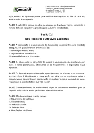 Centro Estadual de Educação Profissional
                                          Professora Maria do Rosário Castaldi
                                          Av. Arthur Thomas, nº 1181
                                          Jd. Jamaica - Londrina – Pr


após, enviado ao órgão competente para análise e homologação, ao final de cada ano
letivo anterior à sua vigência.


Art.159 O calendário escolar atenderá ao disposto na legislação vigente, garantindo o
mínimo de horas e dias letivos previstos para cada nível e modalidade.


                                    Seção XVI
                  Dos Registros e Arquivos Escolares

Art.160 A escrituração e o arquivamento de documentos escolares têm como finalidade
assegurar, em qualquer tempo, a verificação de:
I. identificação de cada aluno;
II. regularidade de seus estudos;
III. autenticidade de sua vida escolar.


Art.161 Os atos escolares, para efeito de registro e arquivamento, são escriturados em
livros e fichas padronizadas, observando-se os Regulamentos e disposições legais
aplicáveis.


Art.162 Os livros de escrituração escolar conterão termos de abertura e encerramento,
imprescindíveis à identificação e comprovação dos atos que se registrarem, datas e
assinaturas que os autentiquem, assegurando, em qualquer tempo, a identidade do aluno,
regularidade e autenticidade de sua vida escolar.


Art.163 O estabelecimento de ensino deverá dispor de documentos escolares para os
registros individuais de alunos, professores e outras ocorrências.


Art.164 São documentos de registro escolar:
I. Requerimento de Matrícula;
II. Ficha Individual;
III. Histórico Escolar;
IV. Relatório Final;
V. Livro Registro de Classe.
 